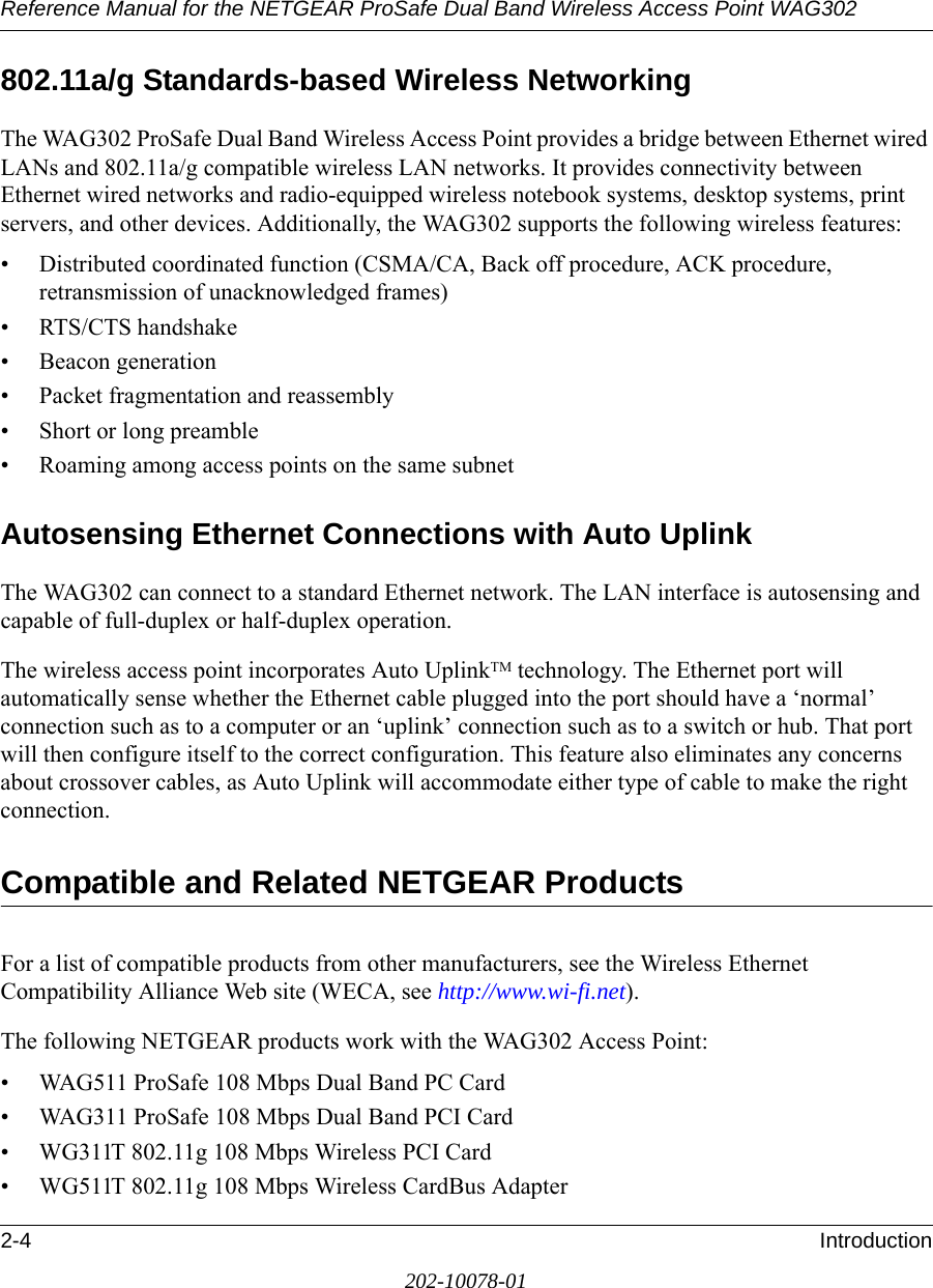 Reference Manual for the NETGEAR ProSafe Dual Band Wireless Access Point WAG3022-4 Introduction202-10078-01802.11a/g Standards-based Wireless NetworkingThe WAG302 ProSafe Dual Band Wireless Access Point provides a bridge between Ethernet wired LANs and 802.11a/g compatible wireless LAN networks. It provides connectivity between Ethernet wired networks and radio-equipped wireless notebook systems, desktop systems, print servers, and other devices. Additionally, the WAG302 supports the following wireless features:• Distributed coordinated function (CSMA/CA, Back off procedure, ACK procedure, retransmission of unacknowledged frames)• RTS/CTS handshake• Beacon generation• Packet fragmentation and reassembly• Short or long preamble• Roaming among access points on the same subnetAutosensing Ethernet Connections with Auto Uplink The WAG302 can connect to a standard Ethernet network. The LAN interface is autosensing and capable of full-duplex or half-duplex operation. The wireless access point incorporates Auto UplinkTM technology. The Ethernet port will automatically sense whether the Ethernet cable plugged into the port should have a ‘normal’ connection such as to a computer or an ‘uplink’ connection such as to a switch or hub. That port will then configure itself to the correct configuration. This feature also eliminates any concerns about crossover cables, as Auto Uplink will accommodate either type of cable to make the right connection.Compatible and Related NETGEAR ProductsFor a list of compatible products from other manufacturers, see the Wireless Ethernet Compatibility Alliance Web site (WECA, see http://www.wi-fi.net). The following NETGEAR products work with the WAG302 Access Point:• WAG511 ProSafe 108 Mbps Dual Band PC Card• WAG311 ProSafe 108 Mbps Dual Band PCI Card• WG311T 802.11g 108 Mbps Wireless PCI Card• WG511T 802.11g 108 Mbps Wireless CardBus Adapter