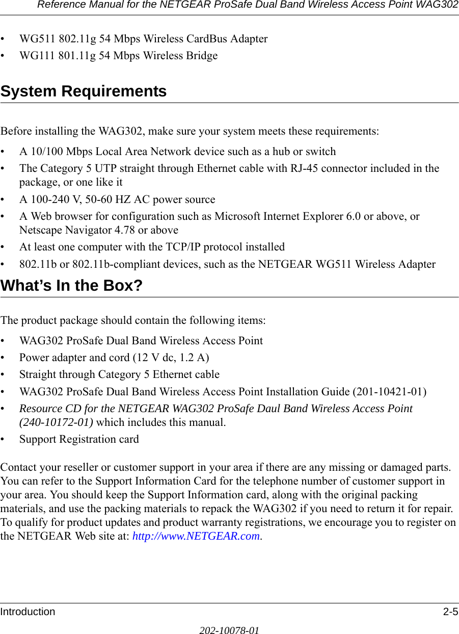 Reference Manual for the NETGEAR ProSafe Dual Band Wireless Access Point WAG302Introduction 2-5202-10078-01• WG511 802.11g 54 Mbps Wireless CardBus Adapter• WG111 801.11g 54 Mbps Wireless BridgeSystem RequirementsBefore installing the WAG302, make sure your system meets these requirements:• A 10/100 Mbps Local Area Network device such as a hub or switch• The Category 5 UTP straight through Ethernet cable with RJ-45 connector included in the package, or one like it• A 100-240 V, 50-60 HZ AC power source• A Web browser for configuration such as Microsoft Internet Explorer 6.0 or above, or Netscape Navigator 4.78 or above• At least one computer with the TCP/IP protocol installed• 802.11b or 802.11b-compliant devices, such as the NETGEAR WG511 Wireless AdapterWhat’s In the Box?The product package should contain the following items:• WAG302 ProSafe Dual Band Wireless Access Point• Power adapter and cord (12 V dc, 1.2 A)• Straight through Category 5 Ethernet cable• WAG302 ProSafe Dual Band Wireless Access Point Installation Guide (201-10421-01)•Resource CD for the NETGEAR WAG302 ProSafe Daul Band Wireless Access Point (240-10172-01) which includes this manual.• Support Registration cardContact your reseller or customer support in your area if there are any missing or damaged parts. You can refer to the Support Information Card for the telephone number of customer support in your area. You should keep the Support Information card, along with the original packing materials, and use the packing materials to repack the WAG302 if you need to return it for repair. To qualify for product updates and product warranty registrations, we encourage you to register on the NETGEAR Web site at: http://www.NETGEAR.com.