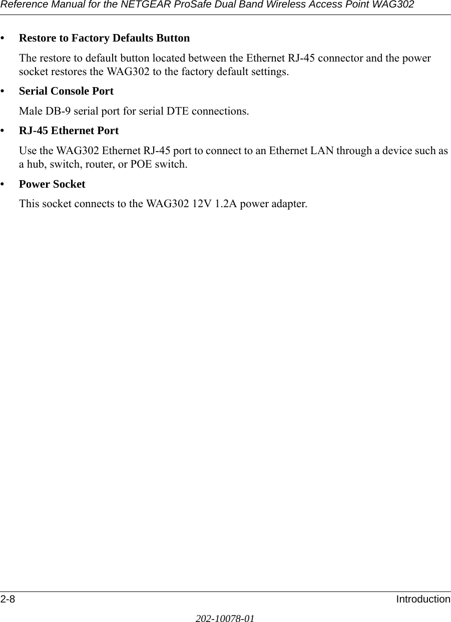 Reference Manual for the NETGEAR ProSafe Dual Band Wireless Access Point WAG3022-8 Introduction202-10078-01• Restore to Factory Defaults ButtonThe restore to default button located between the Ethernet RJ-45 connector and the power socket restores the WAG302 to the factory default settings.• Serial Console PortMale DB-9 serial port for serial DTE connections.• RJ-45 Ethernet PortUse the WAG302 Ethernet RJ-45 port to connect to an Ethernet LAN through a device such as a hub, switch, router, or POE switch.• Power SocketThis socket connects to the WAG302 12V 1.2A power adapter.