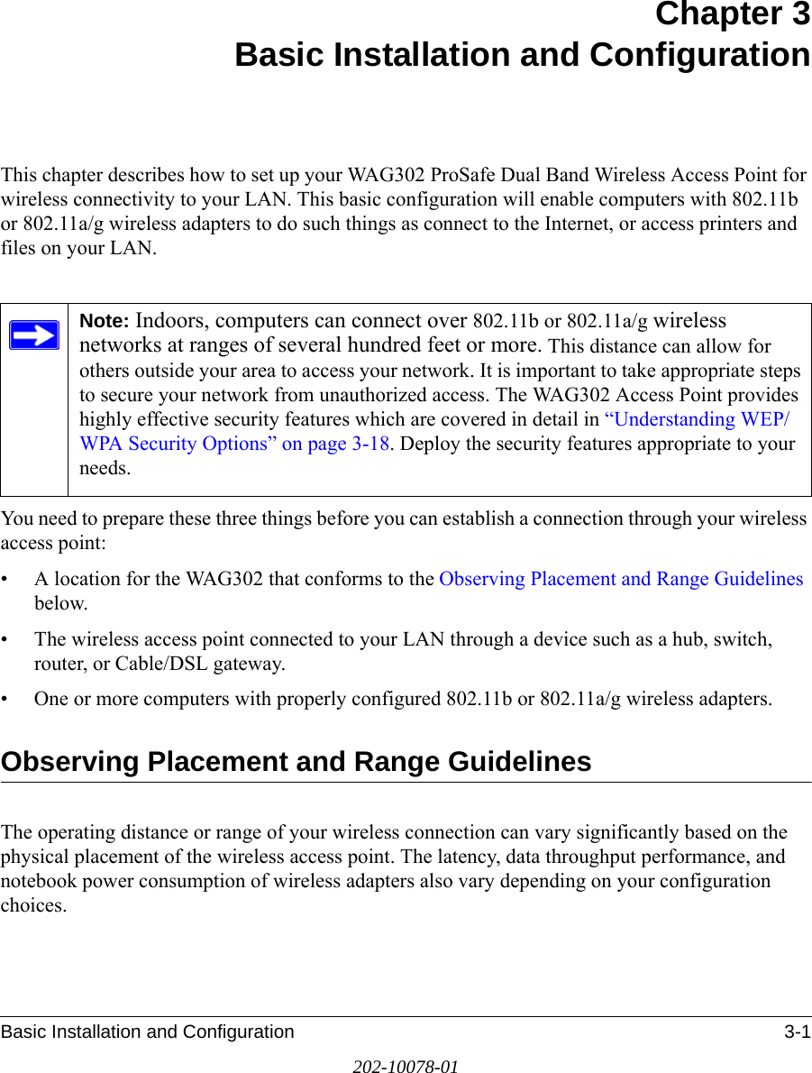 Basic Installation and Configuration 3-1202-10078-01Chapter 3 Basic Installation and ConfigurationThis chapter describes how to set up your WAG302 ProSafe Dual Band Wireless Access Point for wireless connectivity to your LAN. This basic configuration will enable computers with 802.11b or 802.11a/g wireless adapters to do such things as connect to the Internet, or access printers and files on your LAN.You need to prepare these three things before you can establish a connection through your wireless access point:• A location for the WAG302 that conforms to the Observing Placement and Range Guidelines below.• The wireless access point connected to your LAN through a device such as a hub, switch, router, or Cable/DSL gateway. • One or more computers with properly configured 802.11b or 802.11a/g wireless adapters.Observing Placement and Range GuidelinesThe operating distance or range of your wireless connection can vary significantly based on the physical placement of the wireless access point. The latency, data throughput performance, and notebook power consumption of wireless adapters also vary depending on your configuration choices.Note: Indoors, computers can connect over 802.11b or 802.11a/g wireless networks at ranges of several hundred feet or more. This distance can allow for others outside your area to access your network. It is important to take appropriate steps to secure your network from unauthorized access. The WAG302 Access Point provides highly effective security features which are covered in detail in “Understanding WEP/WPA Security Options” on page 3-18. Deploy the security features appropriate to your needs.