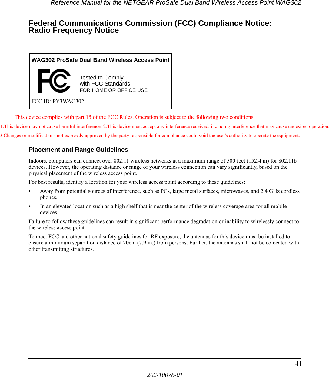 Reference Manual for the NETGEAR ProSafe Dual Band Wireless Access Point WAG302-iii202-10078-01Federal Communications Commission (FCC) Compliance Notice:  Radio Frequency NoticeThis device complies with part 15 of the FCC Rules. Operation is subject to the following two conditions:1.This device may not cause harmful interference. 2.This device must accept any interference received, including interference that may cause undesired operation. 3.Changes or modifications not expressly approved by the party responsible for compliance could void the user&apos;s authority to operate the equipment.Placement and Range GuidelinesIndoors, computers can connect over 802.11 wireless networks at a maximum range of 500 feet (152.4 m) for 802.11b devices. However, the operating distance or range of your wireless connection can vary significantly, based on the physical placement of the wireless access point.For best results, identify a location for your wireless access point according to these guidelines:• Away from potential sources of interference, such as PCs, large metal surfaces, microwaves, and 2.4 GHz cordless phones.• In an elevated location such as a high shelf that is near the center of the wireless coverage area for all mobile devices.Failure to follow these guidelines can result in significant performance degradation or inability to wirelessly connect to the wireless access point.To meet FCC and other national safety guidelines for RF exposure, the antennas for this device must be installed to ensure a minimum separation distance of 20cm (7.9 in.) from persons. Further, the antennas shall not be colocated with other transmitting structures. Tested to Complywith FCC StandardsFOR HOME OR OFFICE USEWAG302 ProSafe Dual Band Wireless Access PointFCC ID: PY3WAG302