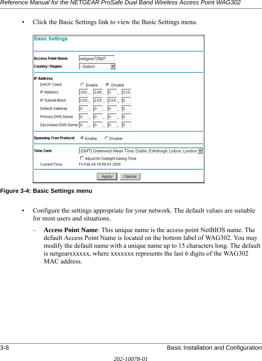 Reference Manual for the NETGEAR ProSafe Dual Band Wireless Access Point WAG3023-8 Basic Installation and Configuration202-10078-01• Click the Basic Settings link to view the Basic Settings menu.Figure 3-4: Basic Settings menu• Configure the settings appropriate for your network. The default values are suitable for most users and situations. –Access Point Name: This unique name is the access point NetBIOS name. The default Access Point Name is located on the bottom label of WAG302. You may modify the default name with a unique name up to 15 characters long. The default is netgearxxxxxx, where xxxxxxx represents the last 6 digits of the WAG302 MAC address. 