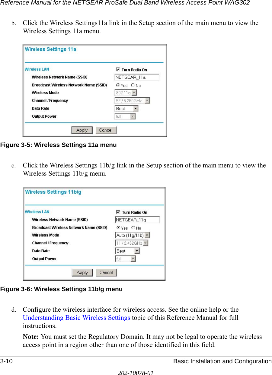 Reference Manual for the NETGEAR ProSafe Dual Band Wireless Access Point WAG3023-10 Basic Installation and Configuration202-10078-01b. Click the Wireless Settings11a link in the Setup section of the main menu to view the Wireless Settings 11a menu.Figure 3-5: Wireless Settings 11a menuc. Click the Wireless Settings 11b/g link in the Setup section of the main menu to view the Wireless Settings 11b/g menu.Figure 3-6: Wireless Settings 11b/g menud. Configure the wireless interface for wireless access. See the online help or the Understanding Basic Wireless Settings topic of this Reference Manual for full instructions. Note: You must set the Regulatory Domain. It may not be legal to operate the wireless access point in a region other than one of those identified in this field.