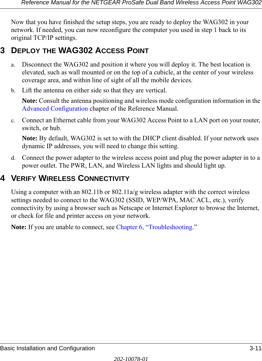 Reference Manual for the NETGEAR ProSafe Dual Band Wireless Access Point WAG302Basic Installation and Configuration 3-11202-10078-01Now that you have finished the setup steps, you are ready to deploy the WAG302 in your network. If needed, you can now reconfigure the computer you used in step 1 back to its original TCP/IP settings.3DEPLOY THE WAG302 ACCESS POINTa. Disconnect the WAG302 and position it where you will deploy it. The best location is elevated, such as wall mounted or on the top of a cubicle, at the center of your wireless coverage area, and within line of sight of all the mobile devices.b. Lift the antenna on either side so that they are vertical.Note: Consult the antenna positioning and wireless mode configuration information in the Advanced Configuration chapter of the Reference Manual.c. Connect an Ethernet cable from your WAG302 Access Point to a LAN port on your router, switch, or hub. Note: By default, WAG302 is set to with the DHCP client disabled. If your network uses dynamic IP addresses, you will need to change this setting. d. Connect the power adapter to the wireless access point and plug the power adapter in to a power outlet. The PWR, LAN, and Wireless LAN lights and should light up. 4VERIFY WIRELESS CONNECTIVITYUsing a computer with an 802.11b or 802.11a/g wireless adapter with the correct wireless settings needed to connect to the WAG302 (SSID, WEP/WPA, MAC ACL, etc.), verify connectivity by using a browser such as Netscape or Internet Explorer to browse the Internet, or check for file and printer access on your network.Note: If you are unable to connect, see Chapter 6, “Troubleshooting.”