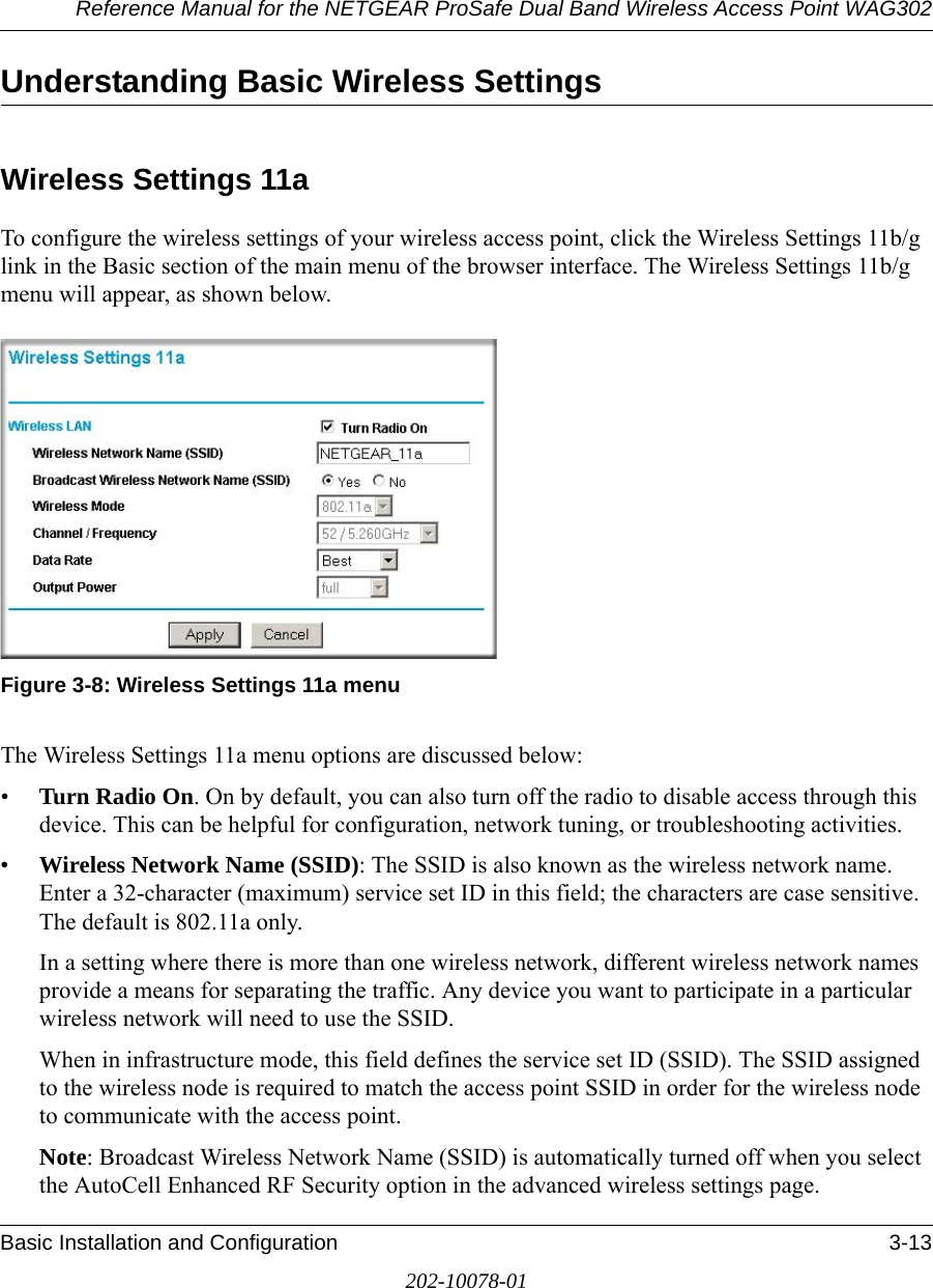 Reference Manual for the NETGEAR ProSafe Dual Band Wireless Access Point WAG302Basic Installation and Configuration 3-13202-10078-01Understanding Basic Wireless SettingsWireless Settings 11aTo configure the wireless settings of your wireless access point, click the Wireless Settings 11b/g link in the Basic section of the main menu of the browser interface. The Wireless Settings 11b/g menu will appear, as shown below.Figure 3-8: Wireless Settings 11a menuThe Wireless Settings 11a menu options are discussed below:•Turn Radio On. On by default, you can also turn off the radio to disable access through this device. This can be helpful for configuration, network tuning, or troubleshooting activities.•Wireless Network Name (SSID): The SSID is also known as the wireless network name. Enter a 32-character (maximum) service set ID in this field; the characters are case sensitive. The default is 802.11a only.In a setting where there is more than one wireless network, different wireless network names provide a means for separating the traffic. Any device you want to participate in a particular wireless network will need to use the SSID. When in infrastructure mode, this field defines the service set ID (SSID). The SSID assigned to the wireless node is required to match the access point SSID in order for the wireless node to communicate with the access point.Note: Broadcast Wireless Network Name (SSID) is automatically turned off when you select the AutoCell Enhanced RF Security option in the advanced wireless settings page.