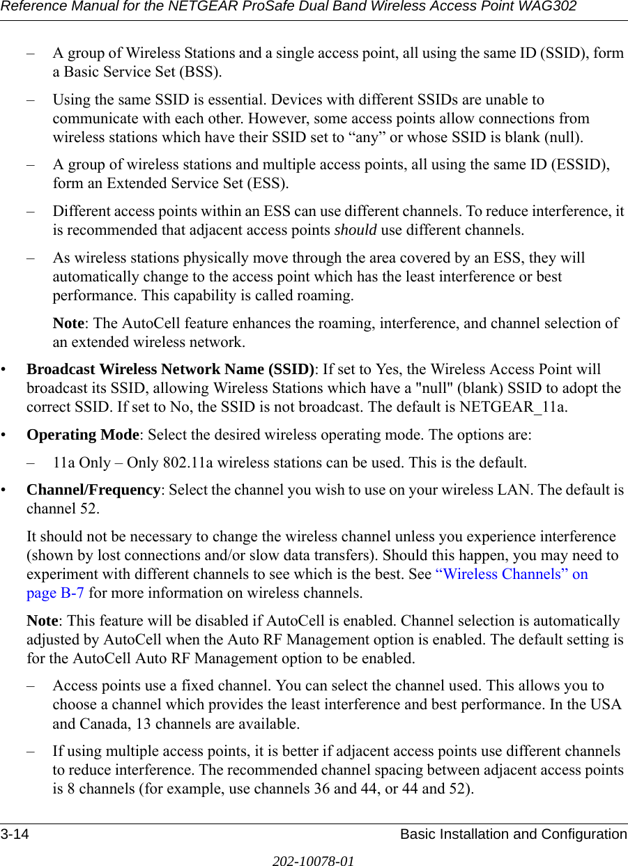 Reference Manual for the NETGEAR ProSafe Dual Band Wireless Access Point WAG3023-14 Basic Installation and Configuration202-10078-01– A group of Wireless Stations and a single access point, all using the same ID (SSID), form a Basic Service Set (BSS).– Using the same SSID is essential. Devices with different SSIDs are unable to communicate with each other. However, some access points allow connections from wireless stations which have their SSID set to “any” or whose SSID is blank (null).– A group of wireless stations and multiple access points, all using the same ID (ESSID), form an Extended Service Set (ESS).– Different access points within an ESS can use different channels. To reduce interference, it is recommended that adjacent access points should use different channels. – As wireless stations physically move through the area covered by an ESS, they will automatically change to the access point which has the least interference or best performance. This capability is called roaming. Note: The AutoCell feature enhances the roaming, interference, and channel selection of an extended wireless network. •Broadcast Wireless Network Name (SSID): If set to Yes, the Wireless Access Point will broadcast its SSID, allowing Wireless Stations which have a &quot;null&quot; (blank) SSID to adopt the correct SSID. If set to No, the SSID is not broadcast. The default is NETGEAR_11a.•Operating Mode: Select the desired wireless operating mode. The options are: – 11a Only – Only 802.11a wireless stations can be used. This is the default.•Channel/Frequency: Select the channel you wish to use on your wireless LAN. The default is channel 52.It should not be necessary to change the wireless channel unless you experience interference (shown by lost connections and/or slow data transfers). Should this happen, you may need to experiment with different channels to see which is the best. See “Wireless Channels” on page B-7 for more information on wireless channels. Note: This feature will be disabled if AutoCell is enabled. Channel selection is automatically adjusted by AutoCell when the Auto RF Management option is enabled. The default setting is for the AutoCell Auto RF Management option to be enabled. – Access points use a fixed channel. You can select the channel used. This allows you to choose a channel which provides the least interference and best performance. In the USA and Canada, 13 channels are available. – If using multiple access points, it is better if adjacent access points use different channels to reduce interference. The recommended channel spacing between adjacent access points is 8 channels (for example, use channels 36 and 44, or 44 and 52).