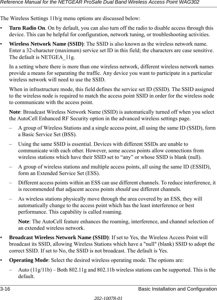 Reference Manual for the NETGEAR ProSafe Dual Band Wireless Access Point WAG3023-16 Basic Installation and Configuration202-10078-01The Wireless Settings 11b/g menu options are discussed below:•Turn Radio On. On by default, you can also turn off the radio to disable access through this device. This can be helpful for configuration, network tuning, or troubleshooting activities.•Wireless Network Name (SSID): The SSID is also known as the wireless network name. Enter a 32-character (maximum) service set ID in this field; the characters are case sensitive. The default is NETGEA_11g.In a setting where there is more than one wireless network, different wireless network names provide a means for separating the traffic. Any device you want to participate in a particular wireless network will need to use the SSID. When in infrastructure mode, this field defines the service set ID (SSID). The SSID assigned to the wireless node is required to match the access point SSID in order for the wireless node to communicate with the access point.Note: Broadcast Wireless Network Name (SSID) is automatically turned off when you select the AutoCell Enhanced RF Security option in the advanced wireless settings page.– A group of Wireless Stations and a single access point, all using the same ID (SSID), form a Basic Service Set (BSS).– Using the same SSID is essential. Devices with different SSIDs are unable to communicate with each other. However, some access points allow connections from wireless stations which have their SSID set to “any” or whose SSID is blank (null).– A group of wireless stations and multiple access points, all using the same ID (ESSID), form an Extended Service Set (ESS).– Different access points within an ESS can use different channels. To reduce interference, it is recommended that adjacent access points should use different channels. – As wireless stations physically move through the area covered by an ESS, they will automatically change to the access point which has the least interference or best performance. This capability is called roaming. Note: The AutoCell feature enhances the roaming, interference, and channel selection of an extended wireless network. •Broadcast Wireless Network Name (SSID): If set to Yes, the Wireless Access Point will broadcast its SSID, allowing Wireless Stations which have a &quot;null&quot; (blank) SSID to adopt the correct SSID. If set to No, the SSID is not broadcast. The default is Yes.•Operating Mode: Select the desired wireless operating mode. The options are: – Auto (11g/11b) – Both 802.11g and 802.11b wireless stations can be supported. This is the default.