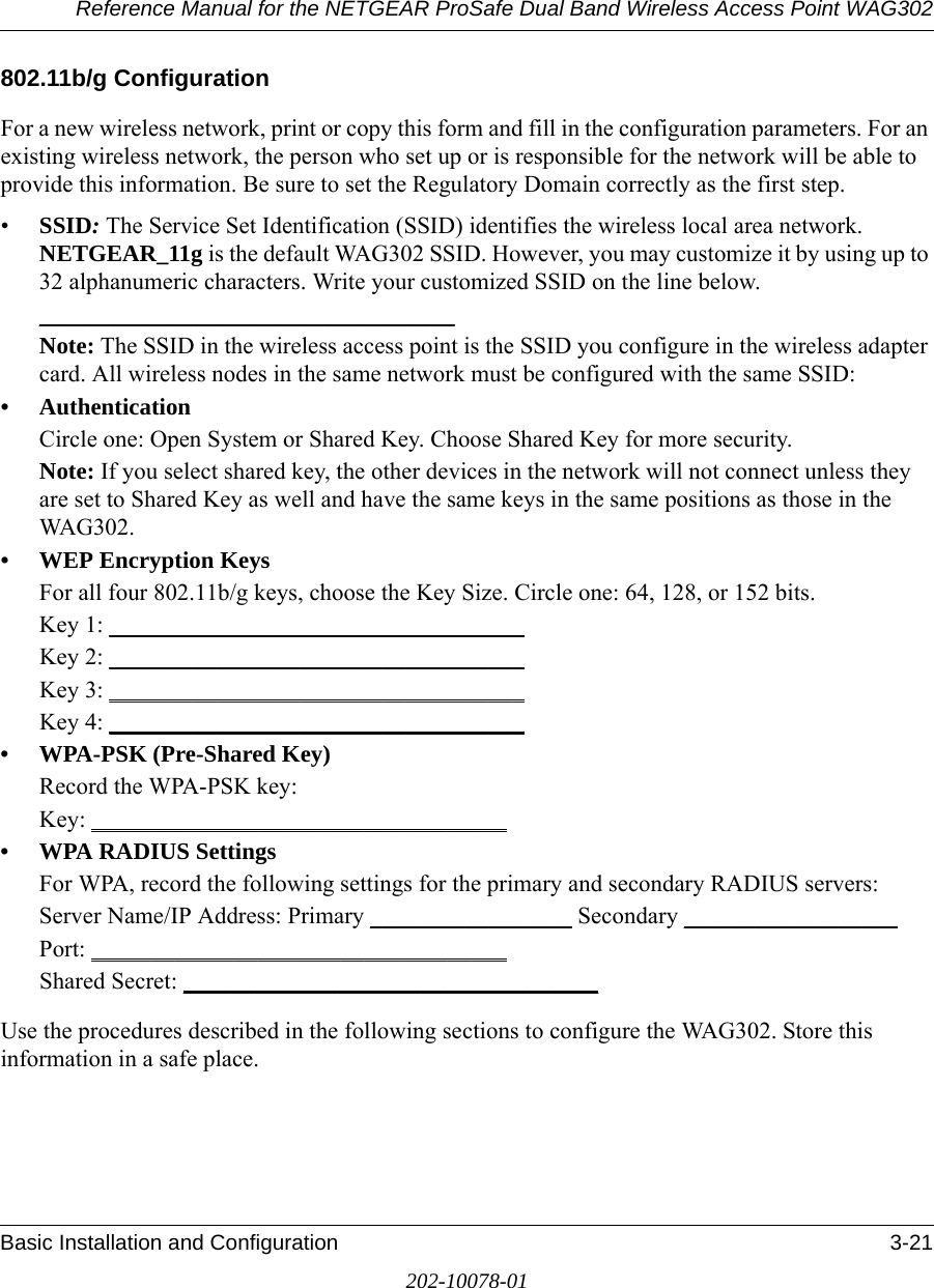 Reference Manual for the NETGEAR ProSafe Dual Band Wireless Access Point WAG302Basic Installation and Configuration 3-21202-10078-01802.11b/g ConfigurationFor a new wireless network, print or copy this form and fill in the configuration parameters. For an existing wireless network, the person who set up or is responsible for the network will be able to provide this information. Be sure to set the Regulatory Domain correctly as the first step.•SSID: The Service Set Identification (SSID) identifies the wireless local area network. NETGEAR_11g is the default WAG302 SSID. However, you may customize it by using up to 32 alphanumeric characters. Write your customized SSID on the line below. ___________________________________ Note: The SSID in the wireless access point is the SSID you configure in the wireless adapter card. All wireless nodes in the same network must be configured with the same SSID: • AuthenticationCircle one: Open System or Shared Key. Choose Shared Key for more security.Note: If you select shared key, the other devices in the network will not connect unless they are set to Shared Key as well and have the same keys in the same positions as those in the WAG302.• WEP Encryption KeysFor all four 802.11b/g keys, choose the Key Size. Circle one: 64, 128, or 152 bits.Key 1: ___________________________________ Key 2: ___________________________________ Key 3: ___________________________________ Key 4: ___________________________________ • WPA-PSK (Pre-Shared Key)Record the WPA-PSK key:Key: ___________________________________ • WPA RADIUS SettingsFor WPA, record the following settings for the primary and secondary RADIUS servers:Server Name/IP Address: Primary _________________ Secondary __________________ Port: ___________________________________ Shared Secret: ___________________________________ Use the procedures described in the following sections to configure the WAG302. Store this information in a safe place.