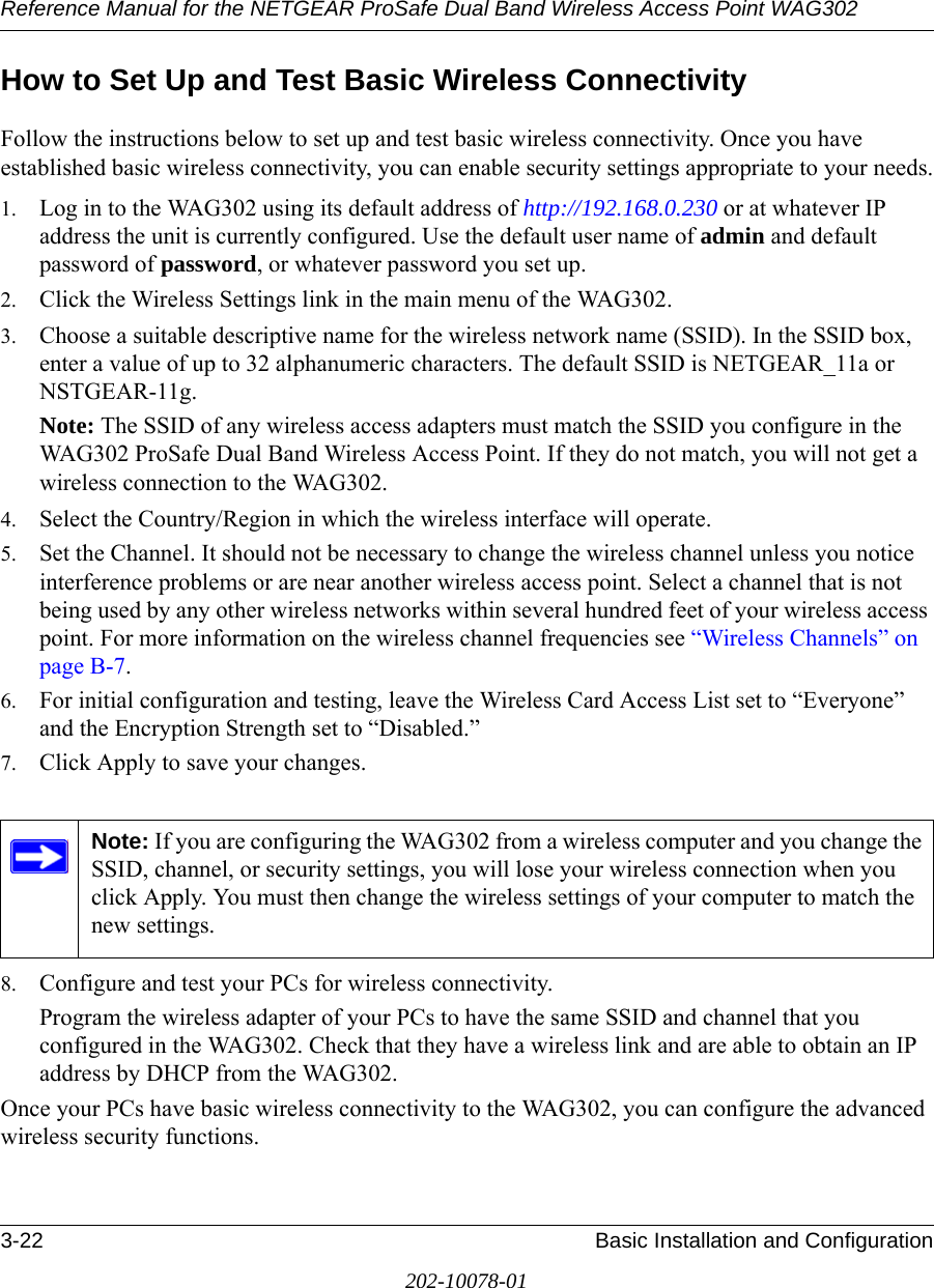 Reference Manual for the NETGEAR ProSafe Dual Band Wireless Access Point WAG3023-22 Basic Installation and Configuration202-10078-01How to Set Up and Test Basic Wireless ConnectivityFollow the instructions below to set up and test basic wireless connectivity. Once you have established basic wireless connectivity, you can enable security settings appropriate to your needs.1. Log in to the WAG302 using its default address of http://192.168.0.230 or at whatever IP address the unit is currently configured. Use the default user name of admin and default password of password, or whatever password you set up.2. Click the Wireless Settings link in the main menu of the WAG302.3. Choose a suitable descriptive name for the wireless network name (SSID). In the SSID box, enter a value of up to 32 alphanumeric characters. The default SSID is NETGEAR_11a or NSTGEAR-11g.Note: The SSID of any wireless access adapters must match the SSID you configure in the WAG302 ProSafe Dual Band Wireless Access Point. If they do not match, you will not get a wireless connection to the WAG302.4. Select the Country/Region in which the wireless interface will operate. 5. Set the Channel. It should not be necessary to change the wireless channel unless you notice interference problems or are near another wireless access point. Select a channel that is not being used by any other wireless networks within several hundred feet of your wireless access point. For more information on the wireless channel frequencies see “Wireless Channels” on page B-7. 6. For initial configuration and testing, leave the Wireless Card Access List set to “Everyone” and the Encryption Strength set to “Disabled.” 7. Click Apply to save your changes.8. Configure and test your PCs for wireless connectivity.Program the wireless adapter of your PCs to have the same SSID and channel that you configured in the WAG302. Check that they have a wireless link and are able to obtain an IP address by DHCP from the WAG302.Once your PCs have basic wireless connectivity to the WAG302, you can configure the advanced wireless security functions.Note: If you are configuring the WAG302 from a wireless computer and you change the SSID, channel, or security settings, you will lose your wireless connection when you click Apply. You must then change the wireless settings of your computer to match the new settings.