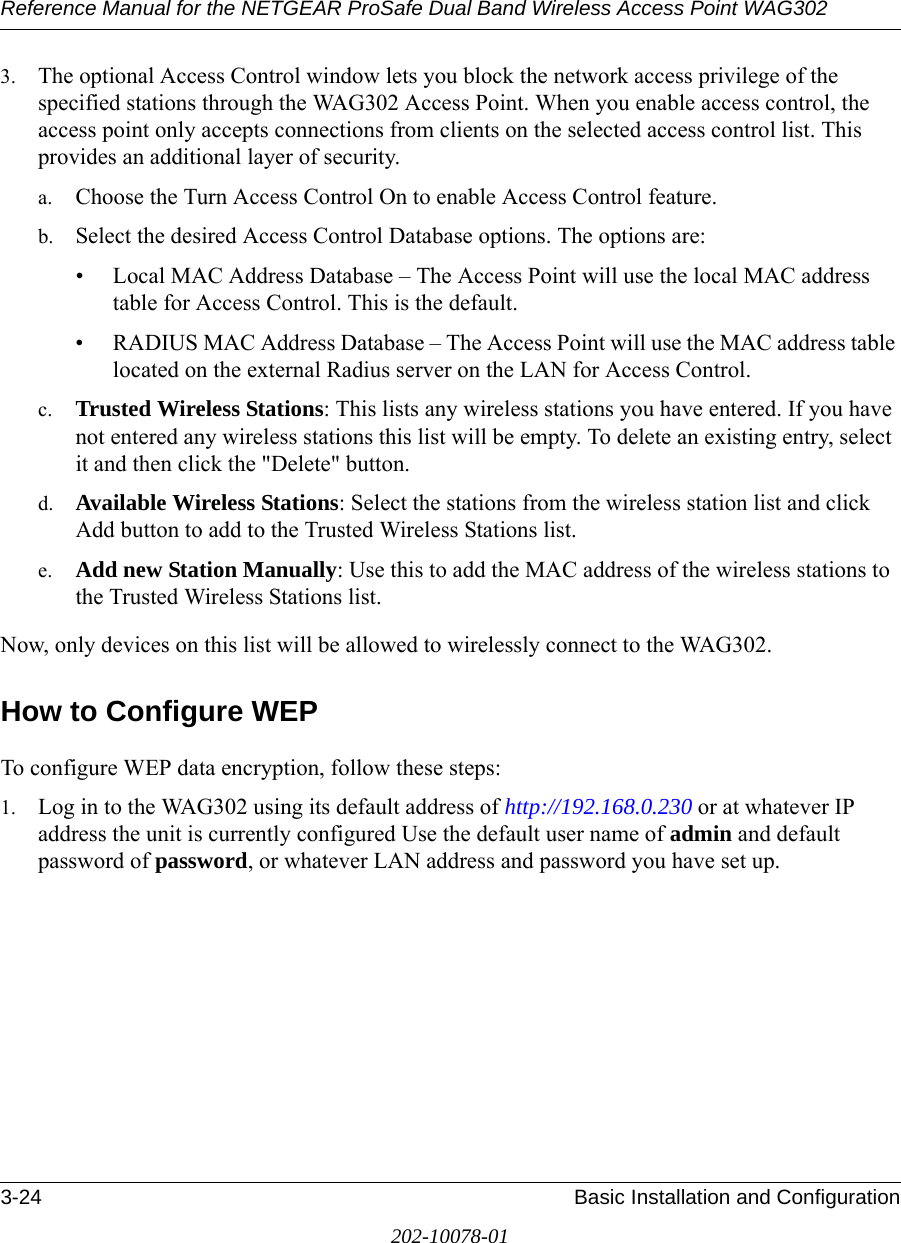 Reference Manual for the NETGEAR ProSafe Dual Band Wireless Access Point WAG3023-24 Basic Installation and Configuration202-10078-013. The optional Access Control window lets you block the network access privilege of the specified stations through the WAG302 Access Point. When you enable access control, the access point only accepts connections from clients on the selected access control list. This provides an additional layer of security. a. Choose the Turn Access Control On to enable Access Control feature. b. Select the desired Access Control Database options. The options are: • Local MAC Address Database – The Access Point will use the local MAC address table for Access Control. This is the default.• RADIUS MAC Address Database – The Access Point will use the MAC address table located on the external Radius server on the LAN for Access Control. c. Trusted Wireless Stations: This lists any wireless stations you have entered. If you have not entered any wireless stations this list will be empty. To delete an existing entry, select it and then click the &quot;Delete&quot; button. d. Available Wireless Stations: Select the stations from the wireless station list and click Add button to add to the Trusted Wireless Stations list. e. Add new Station Manually: Use this to add the MAC address of the wireless stations to the Trusted Wireless Stations list. Now, only devices on this list will be allowed to wirelessly connect to the WAG302.How to Configure WEPTo configure WEP data encryption, follow these steps:1. Log in to the WAG302 using its default address of http://192.168.0.230 or at whatever IP address the unit is currently configured Use the default user name of admin and default password of password, or whatever LAN address and password you have set up.