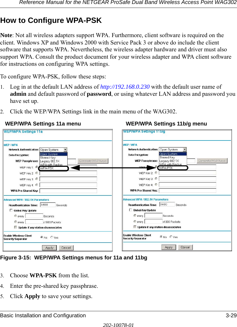 Reference Manual for the NETGEAR ProSafe Dual Band Wireless Access Point WAG302Basic Installation and Configuration 3-29202-10078-01How to Configure WPA-PSKNote: Not all wireless adapters support WPA. Furthermore, client software is required on the client. Windows XP and Windows 2000 with Service Pack 3 or above do include the client software that supports WPA. Nevertheless, the wireless adapter hardware and driver must also support WPA. Consult the product document for your wireless adapter and WPA client software for instructions on configuring WPA settings.To configure WPA-PSK, follow these steps:1. Log in at the default LAN address of http://192.168.0.230 with the default user name of admin and default password of password, or using whatever LAN address and password you have set up.2. Click the WEP/WPA Settings link in the main menu of the WAG302. Figure 3-15:  WEP/WPA Settings menus for 11a and 11bg3. Choose WPA-PSK from the list. 4. Enter the pre-shared key passphrase.5. Click Apply to save your settings.WEP/WPA Settings 11a menu WEP/WPA Settings 11b/g menu