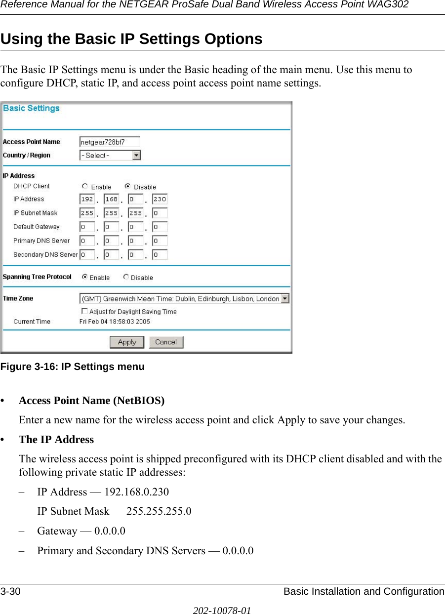 Reference Manual for the NETGEAR ProSafe Dual Band Wireless Access Point WAG3023-30 Basic Installation and Configuration202-10078-01Using the Basic IP Settings OptionsThe Basic IP Settings menu is under the Basic heading of the main menu. Use this menu to configure DHCP, static IP, and access point access point name settings.Figure 3-16: IP Settings menu• Access Point Name (NetBIOS)Enter a new name for the wireless access point and click Apply to save your changes.• The IP Address The wireless access point is shipped preconfigured with its DHCP client disabled and with the following private static IP addresses:– IP Address — 192.168.0.230– IP Subnet Mask — 255.255.255.0 – Gateway — 0.0.0.0– Primary and Secondary DNS Servers — 0.0.0.0