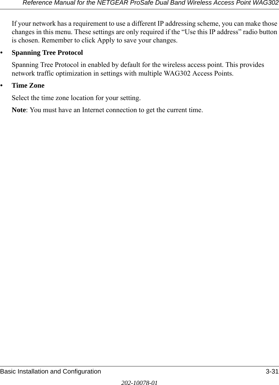 Reference Manual for the NETGEAR ProSafe Dual Band Wireless Access Point WAG302Basic Installation and Configuration 3-31202-10078-01If your network has a requirement to use a different IP addressing scheme, you can make those changes in this menu. These settings are only required if the “Use this IP address” radio button is chosen. Remember to click Apply to save your changes.• Spanning Tree ProtocolSpanning Tree Protocol in enabled by default for the wireless access point. This provides network traffic optimization in settings with multiple WAG302 Access Points.•Time ZoneSelect the time zone location for your setting.Note: You must have an Internet connection to get the current time.