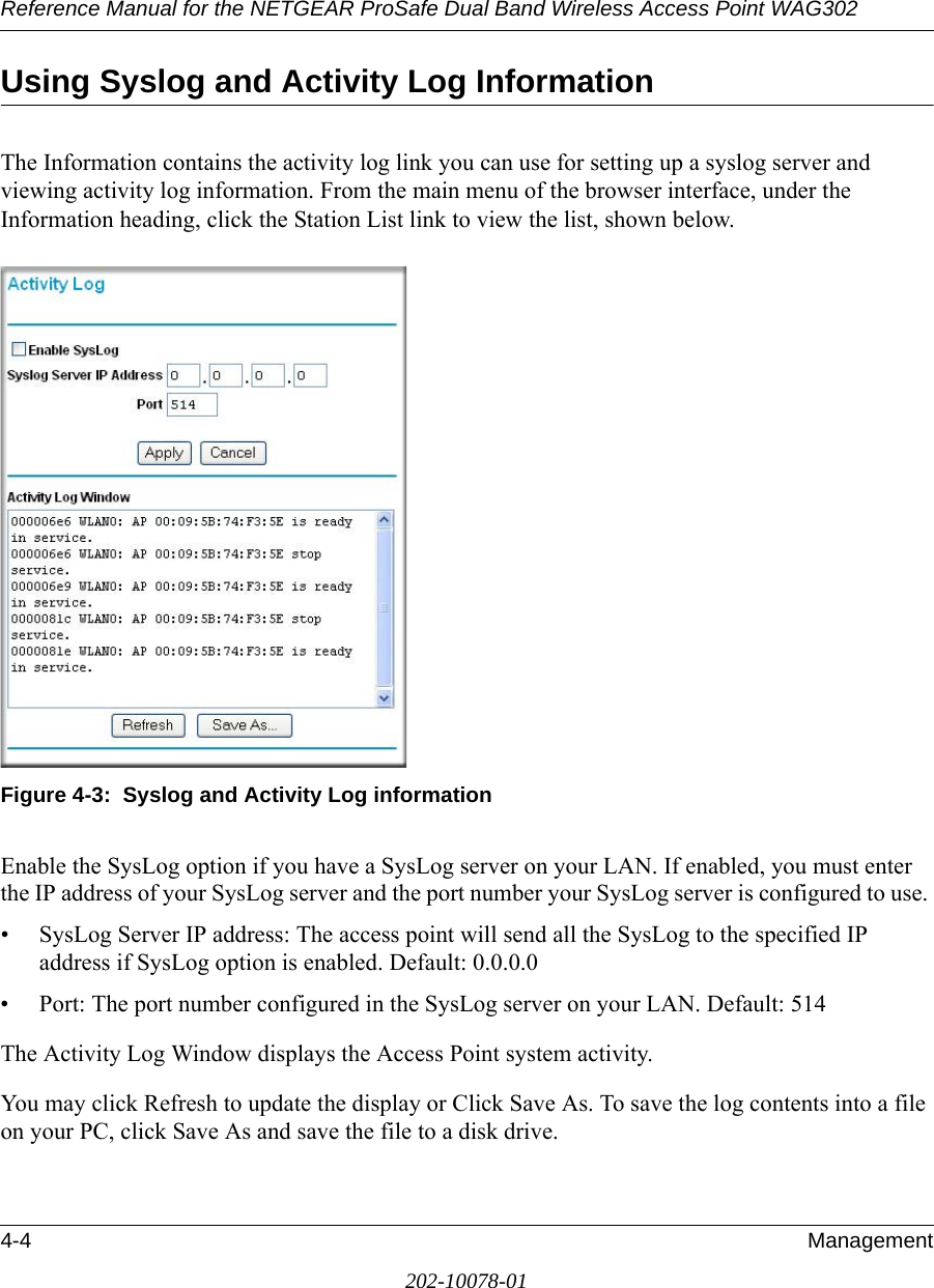 Reference Manual for the NETGEAR ProSafe Dual Band Wireless Access Point WAG3024-4 Management202-10078-01Using Syslog and Activity Log InformationThe Information contains the activity log link you can use for setting up a syslog server and viewing activity log information. From the main menu of the browser interface, under the Information heading, click the Station List link to view the list, shown below.Figure 4-3:  Syslog and Activity Log informationEnable the SysLog option if you have a SysLog server on your LAN. If enabled, you must enter the IP address of your SysLog server and the port number your SysLog server is configured to use. • SysLog Server IP address: The access point will send all the SysLog to the specified IP address if SysLog option is enabled. Default: 0.0.0.0• Port: The port number configured in the SysLog server on your LAN. Default: 514The Activity Log Window displays the Access Point system activity.You may click Refresh to update the display or Click Save As. To save the log contents into a file on your PC, click Save As and save the file to a disk drive.