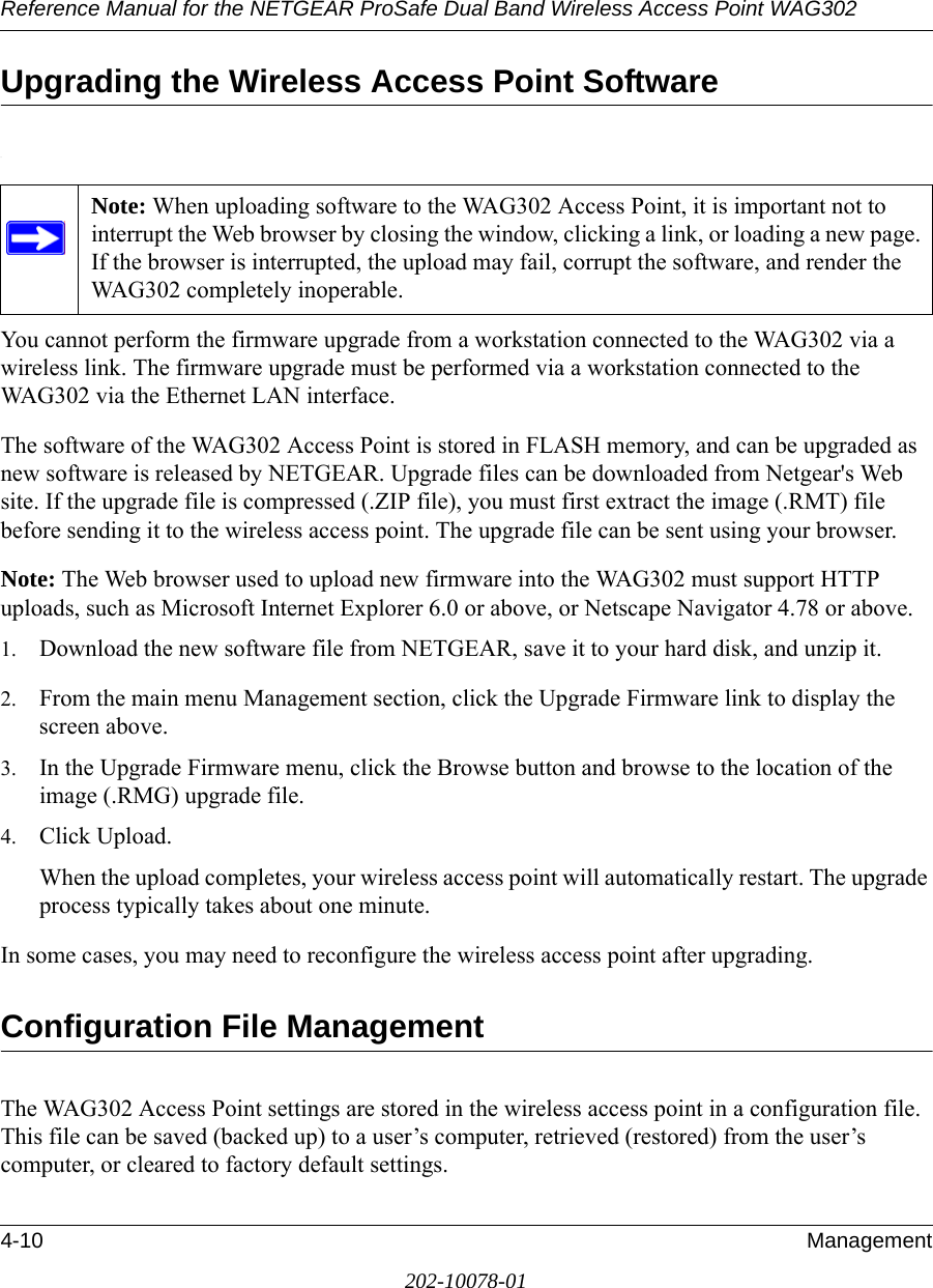 Reference Manual for the NETGEAR ProSafe Dual Band Wireless Access Point WAG3024-10 Management202-10078-01Upgrading the Wireless Access Point Software.You cannot perform the firmware upgrade from a workstation connected to the WAG302 via a wireless link. The firmware upgrade must be performed via a workstation connected to the WAG302 via the Ethernet LAN interface. The software of the WAG302 Access Point is stored in FLASH memory, and can be upgraded as new software is released by NETGEAR. Upgrade files can be downloaded from Netgear&apos;s Web site. If the upgrade file is compressed (.ZIP file), you must first extract the image (.RMT) file before sending it to the wireless access point. The upgrade file can be sent using your browser. Note: The Web browser used to upload new firmware into the WAG302 must support HTTP uploads, such as Microsoft Internet Explorer 6.0 or above, or Netscape Navigator 4.78 or above. 1. Download the new software file from NETGEAR, save it to your hard disk, and unzip it.2. From the main menu Management section, click the Upgrade Firmware link to display the screen above.3. In the Upgrade Firmware menu, click the Browse button and browse to the location of the image (.RMG) upgrade file.4. Click Upload.When the upload completes, your wireless access point will automatically restart. The upgrade process typically takes about one minute.In some cases, you may need to reconfigure the wireless access point after upgrading.Configuration File ManagementThe WAG302 Access Point settings are stored in the wireless access point in a configuration file. This file can be saved (backed up) to a user’s computer, retrieved (restored) from the user’s computer, or cleared to factory default settings.Note: When uploading software to the WAG302 Access Point, it is important not to interrupt the Web browser by closing the window, clicking a link, or loading a new page. If the browser is interrupted, the upload may fail, corrupt the software, and render the WAG302 completely inoperable. 