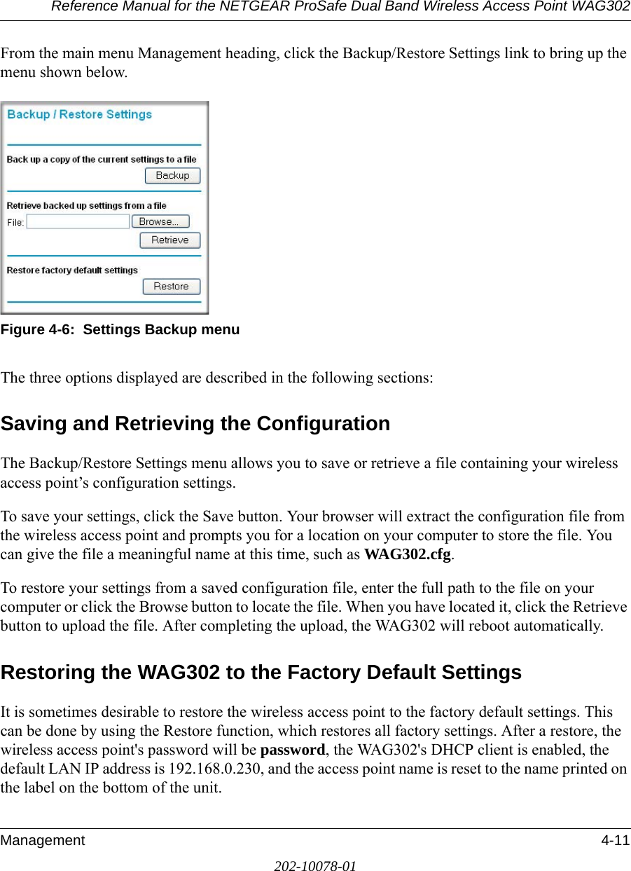 Reference Manual for the NETGEAR ProSafe Dual Band Wireless Access Point WAG302Management 4-11202-10078-01From the main menu Management heading, click the Backup/Restore Settings link to bring up the menu shown below. Figure 4-6:  Settings Backup menuThe three options displayed are described in the following sections:Saving and Retrieving the ConfigurationThe Backup/Restore Settings menu allows you to save or retrieve a file containing your wireless access point’s configuration settings.To save your settings, click the Save button. Your browser will extract the configuration file from the wireless access point and prompts you for a location on your computer to store the file. You can give the file a meaningful name at this time, such as WAG302.cfg.To restore your settings from a saved configuration file, enter the full path to the file on your computer or click the Browse button to locate the file. When you have located it, click the Retrieve button to upload the file. After completing the upload, the WAG302 will reboot automatically.Restoring the WAG302 to the Factory Default SettingsIt is sometimes desirable to restore the wireless access point to the factory default settings. This can be done by using the Restore function, which restores all factory settings. After a restore, the wireless access point&apos;s password will be password, the WAG302&apos;s DHCP client is enabled, the default LAN IP address is 192.168.0.230, and the access point name is reset to the name printed on the label on the bottom of the unit.