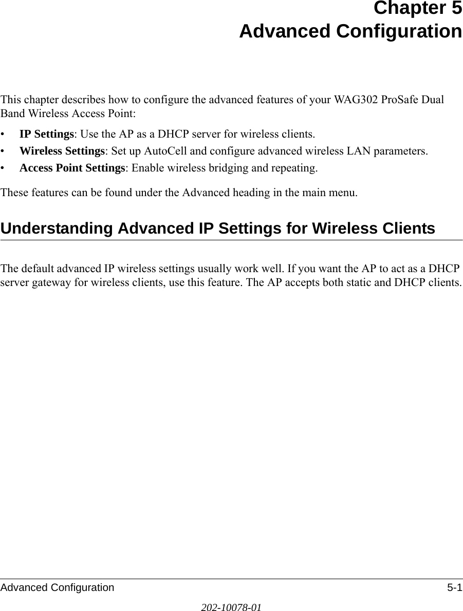 Advanced Configuration 5-1202-10078-01Chapter 5 Advanced ConfigurationThis chapter describes how to configure the advanced features of your WAG302 ProSafe Dual Band Wireless Access Point: •IP Settings: Use the AP as a DHCP server for wireless clients.•Wireless Settings: Set up AutoCell and configure advanced wireless LAN parameters.•Access Point Settings: Enable wireless bridging and repeating.These features can be found under the Advanced heading in the main menu.Understanding Advanced IP Settings for Wireless ClientsThe default advanced IP wireless settings usually work well. If you want the AP to act as a DHCP server gateway for wireless clients, use this feature. The AP accepts both static and DHCP clients.