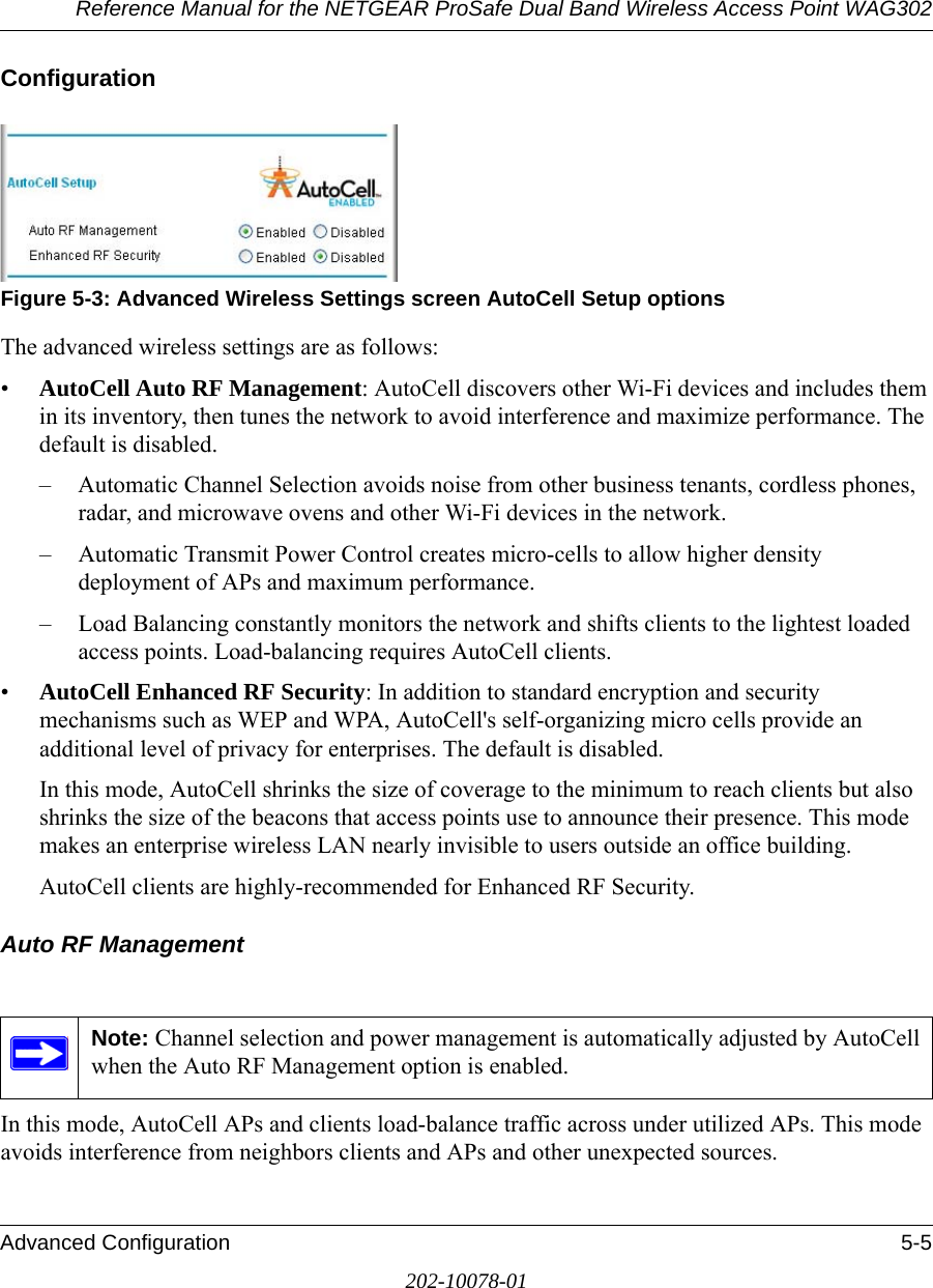 Reference Manual for the NETGEAR ProSafe Dual Band Wireless Access Point WAG302Advanced Configuration 5-5202-10078-01ConfigurationFigure 5-3: Advanced Wireless Settings screen AutoCell Setup optionsThe advanced wireless settings are as follows:•AutoCell Auto RF Management: AutoCell discovers other Wi-Fi devices and includes them in its inventory, then tunes the network to avoid interference and maximize performance. The default is disabled.– Automatic Channel Selection avoids noise from other business tenants, cordless phones, radar, and microwave ovens and other Wi-Fi devices in the network. – Automatic Transmit Power Control creates micro-cells to allow higher density deployment of APs and maximum performance. – Load Balancing constantly monitors the network and shifts clients to the lightest loaded access points. Load-balancing requires AutoCell clients. •AutoCell Enhanced RF Security: In addition to standard encryption and security mechanisms such as WEP and WPA, AutoCell&apos;s self-organizing micro cells provide an additional level of privacy for enterprises. The default is disabled.In this mode, AutoCell shrinks the size of coverage to the minimum to reach clients but also shrinks the size of the beacons that access points use to announce their presence. This mode makes an enterprise wireless LAN nearly invisible to users outside an office building. AutoCell clients are highly-recommended for Enhanced RF Security. Auto RF ManagementIn this mode, AutoCell APs and clients load-balance traffic across under utilized APs. This mode avoids interference from neighbors clients and APs and other unexpected sources.Note: Channel selection and power management is automatically adjusted by AutoCell when the Auto RF Management option is enabled. 