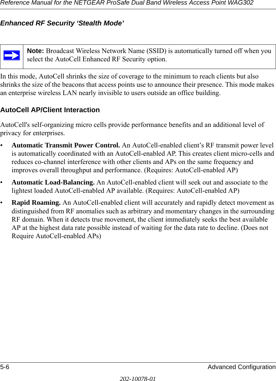 Reference Manual for the NETGEAR ProSafe Dual Band Wireless Access Point WAG3025-6 Advanced Configuration202-10078-01Enhanced RF Security ‘Stealth Mode’In this mode, AutoCell shrinks the size of coverage to the minimum to reach clients but also shrinks the size of the beacons that access points use to announce their presence. This mode makes an enterprise wireless LAN nearly invisible to users outside an office building.AutoCell AP/Client InteractionAutoCell&apos;s self-organizing micro cells provide performance benefits and an additional level of privacy for enterprises.•Automatic Transmit Power Control. An AutoCell-enabled client’s RF transmit power level is automatically coordinated with an AutoCell-enabled AP. This creates client micro-cells and reduces co-channel interference with other clients and APs on the same frequency and improves overall throughput and performance. (Requires: AutoCell-enabled AP)•Automatic Load-Balancing. An AutoCell-enabled client will seek out and associate to the lightest loaded AutoCell-enabled AP available. (Requires: AutoCell-enabled AP)•Rapid Roaming. An AutoCell-enabled client will accurately and rapidly detect movement as distinguished from RF anomalies such as arbitrary and momentary changes in the surrounding RF domain. When it detects true movement, the client immediately seeks the best available AP at the highest data rate possible instead of waiting for the data rate to decline. (Does not Require AutoCell-enabled APs)Note: Broadcast Wireless Network Name (SSID) is automatically turned off when you select the AutoCell Enhanced RF Security option.