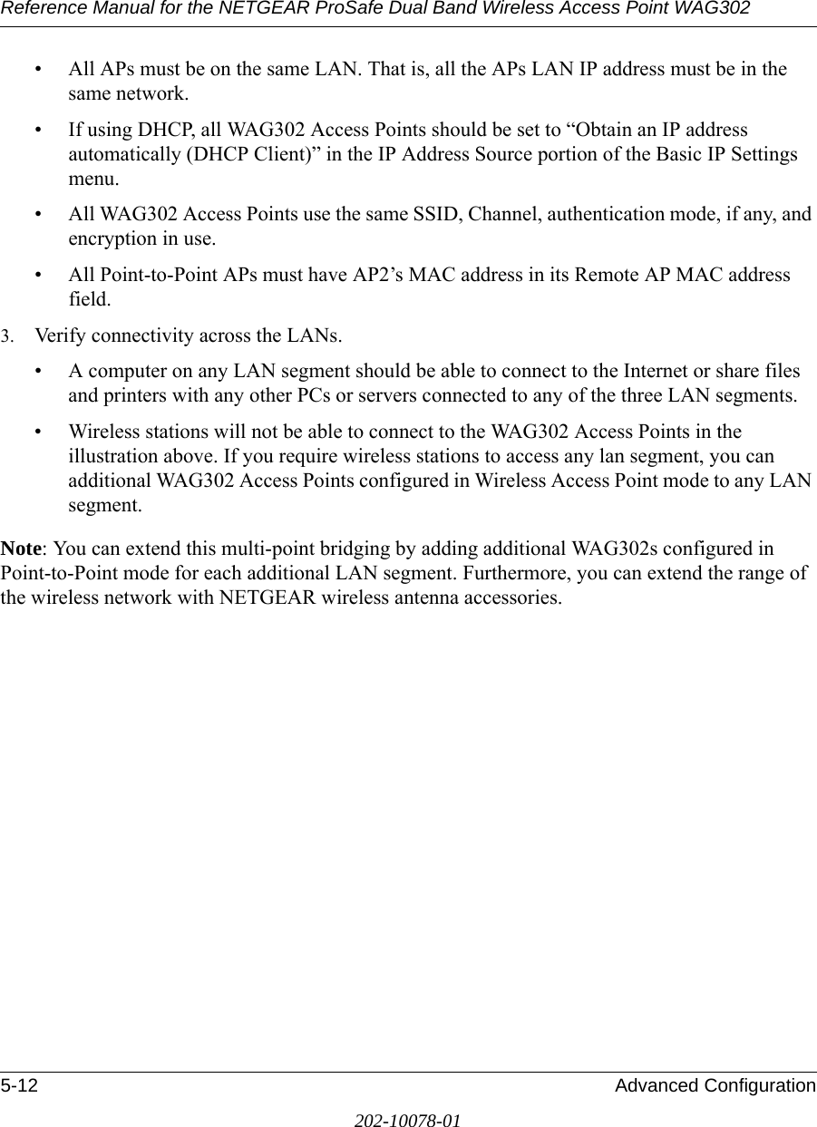 Reference Manual for the NETGEAR ProSafe Dual Band Wireless Access Point WAG3025-12 Advanced Configuration202-10078-01• All APs must be on the same LAN. That is, all the APs LAN IP address must be in the same network.• If using DHCP, all WAG302 Access Points should be set to “Obtain an IP address automatically (DHCP Client)” in the IP Address Source portion of the Basic IP Settings menu.• All WAG302 Access Points use the same SSID, Channel, authentication mode, if any, and encryption in use.• All Point-to-Point APs must have AP2’s MAC address in its Remote AP MAC address field.3. Verify connectivity across the LANs. • A computer on any LAN segment should be able to connect to the Internet or share files and printers with any other PCs or servers connected to any of the three LAN segments.• Wireless stations will not be able to connect to the WAG302 Access Points in the illustration above. If you require wireless stations to access any lan segment, you can additional WAG302 Access Points configured in Wireless Access Point mode to any LAN segment.Note: You can extend this multi-point bridging by adding additional WAG302s configured in Point-to-Point mode for each additional LAN segment. Furthermore, you can extend the range of the wireless network with NETGEAR wireless antenna accessories.