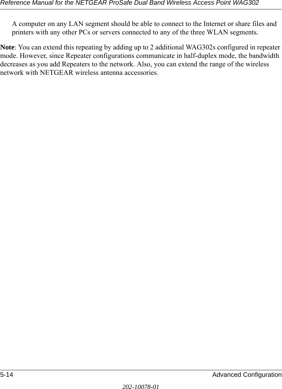 Reference Manual for the NETGEAR ProSafe Dual Band Wireless Access Point WAG3025-14 Advanced Configuration202-10078-01A computer on any LAN segment should be able to connect to the Internet or share files and printers with any other PCs or servers connected to any of the three WLAN segments.Note: You can extend this repeating by adding up to 2 additional WAG302s configured in repeater mode. However, since Repeater configurations communicate in half-duplex mode, the bandwidth decreases as you add Repeaters to the network. Also, you can extend the range of the wireless network with NETGEAR wireless antenna accessories.