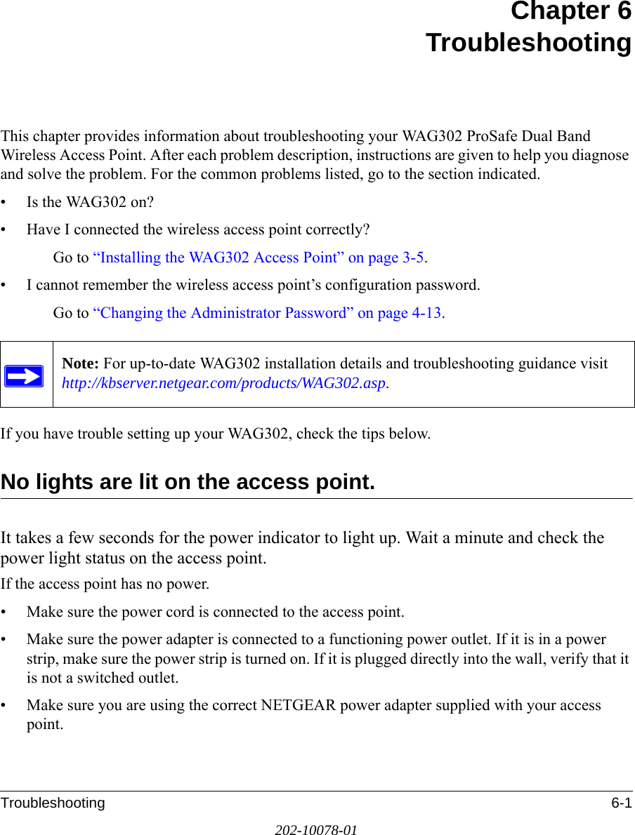 Troubleshooting 6-1202-10078-01Chapter 6TroubleshootingThis chapter provides information about troubleshooting your WAG302 ProSafe Dual Band Wireless Access Point. After each problem description, instructions are given to help you diagnose and solve the problem. For the common problems listed, go to the section indicated.• Is the WAG302 on?• Have I connected the wireless access point correctly?Go to “Installing the WAG302 Access Point” on page 3-5.• I cannot remember the wireless access point’s configuration password.Go to “Changing the Administrator Password” on page 4-13.If you have trouble setting up your WAG302, check the tips below.No lights are lit on the access point.It takes a few seconds for the power indicator to light up. Wait a minute and check the power light status on the access point.If the access point has no power.• Make sure the power cord is connected to the access point.• Make sure the power adapter is connected to a functioning power outlet. If it is in a power strip, make sure the power strip is turned on. If it is plugged directly into the wall, verify that it is not a switched outlet.• Make sure you are using the correct NETGEAR power adapter supplied with your access point.Note: For up-to-date WAG302 installation details and troubleshooting guidance visit http://kbserver.netgear.com/products/WAG302.asp.