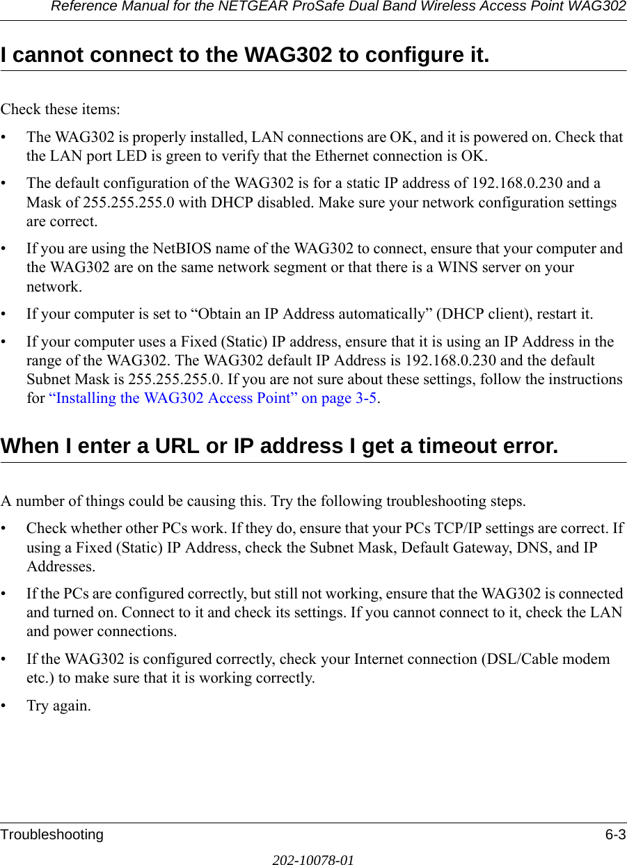 Reference Manual for the NETGEAR ProSafe Dual Band Wireless Access Point WAG302Troubleshooting 6-3202-10078-01I cannot connect to the WAG302 to configure it.Check these items:• The WAG302 is properly installed, LAN connections are OK, and it is powered on. Check that the LAN port LED is green to verify that the Ethernet connection is OK. • The default configuration of the WAG302 is for a static IP address of 192.168.0.230 and a Mask of 255.255.255.0 with DHCP disabled. Make sure your network configuration settings are correct.• If you are using the NetBIOS name of the WAG302 to connect, ensure that your computer and the WAG302 are on the same network segment or that there is a WINS server on your network. • If your computer is set to “Obtain an IP Address automatically” (DHCP client), restart it.• If your computer uses a Fixed (Static) IP address, ensure that it is using an IP Address in the range of the WAG302. The WAG302 default IP Address is 192.168.0.230 and the default Subnet Mask is 255.255.255.0. If you are not sure about these settings, follow the instructions for “Installing the WAG302 Access Point” on page 3-5.When I enter a URL or IP address I get a timeout error.A number of things could be causing this. Try the following troubleshooting steps.• Check whether other PCs work. If they do, ensure that your PCs TCP/IP settings are correct. If using a Fixed (Static) IP Address, check the Subnet Mask, Default Gateway, DNS, and IP Addresses.• If the PCs are configured correctly, but still not working, ensure that the WAG302 is connected and turned on. Connect to it and check its settings. If you cannot connect to it, check the LAN and power connections.• If the WAG302 is configured correctly, check your Internet connection (DSL/Cable modem etc.) to make sure that it is working correctly.•Try again.