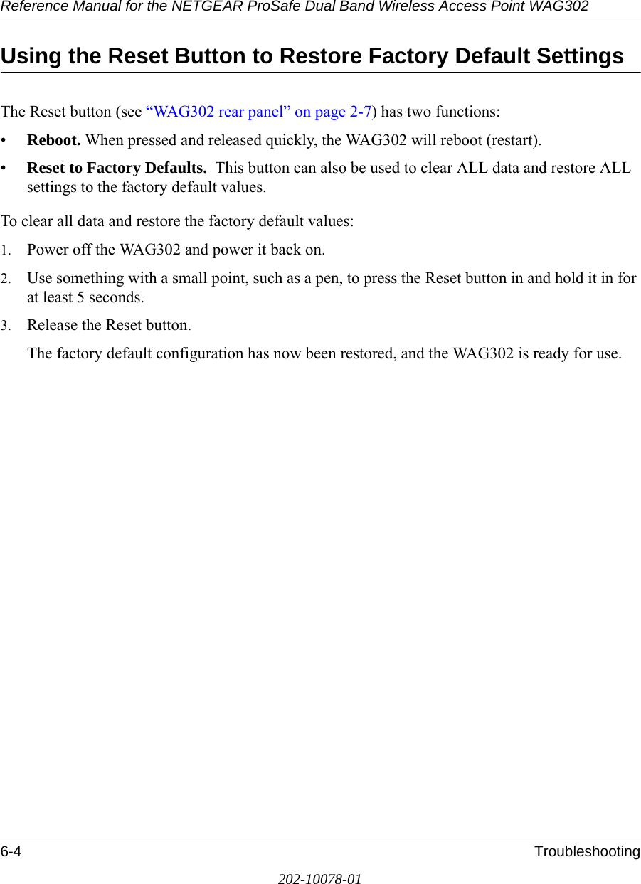 Reference Manual for the NETGEAR ProSafe Dual Band Wireless Access Point WAG3026-4 Troubleshooting202-10078-01Using the Reset Button to Restore Factory Default SettingsThe Reset button (see “WAG302 rear panel” on page 2-7) has two functions:•Reboot. When pressed and released quickly, the WAG302 will reboot (restart).•Reset to Factory Defaults.  This button can also be used to clear ALL data and restore ALL settings to the factory default values.To clear all data and restore the factory default values:1. Power off the WAG302 and power it back on.2. Use something with a small point, such as a pen, to press the Reset button in and hold it in for at least 5 seconds.3. Release the Reset button. The factory default configuration has now been restored, and the WAG302 is ready for use.