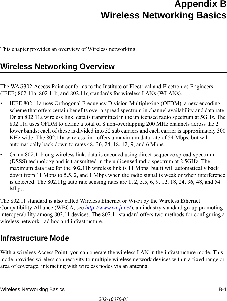 Wireless Networking Basics B-1202-10078-01Appendix BWireless Networking BasicsThis chapter provides an overview of Wireless networking.Wireless Networking OverviewThe WAG302 Access Point conforms to the Institute of Electrical and Electronics Engineers (IEEE) 802.11a, 802.11b, and 802.11g standards for wireless LANs (WLANs).• IEEE 802.11a uses Orthogonal Frequency Division Multiplexing (OFDM), a new encoding scheme that offers certain benefits over a spread spectrum in channel availability and data rate. On an 802.11a wireless link, data is transmitted in the unlicensed radio spectrum at 5GHz. The 802.11a uses OFDM to define a total of 8 non-overlapping 200 MHz channels across the 2 lower bands; each of these is divided into 52 sub carriers and each carrier is approximately 300 KHz wide. The 802.11a wireless link offers a maximum data rate of 54 Mbps, but will automatically back down to rates 48, 36, 24, 18, 12, 9, and 6 Mbps.• On an 802.11b or g wireless link, data is encoded using direct-sequence spread-spectrum (DSSS) technology and is transmitted in the unlicensed radio spectrum at 2.5GHz. The maximum data rate for the 802.11b wireless link is 11 Mbps, but it will automatically back down from 11 Mbps to 5.5, 2, and 1 Mbps when the radio signal is weak or when interference is detected. The 802.11g auto rate sensing rates are 1, 2, 5.5, 6, 9, 12, 18, 24, 36, 48, and 54 Mbps. The 802.11 standard is also called Wireless Ethernet or Wi-Fi by the Wireless Ethernet Compatibility Alliance (WECA, see http://www.wi-fi.net), an industry standard group promoting interoperability among 802.11 devices. The 802.11 standard offers two methods for configuring a wireless network - ad hoc and infrastructure.Infrastructure ModeWith a wireless Access Point, you can operate the wireless LAN in the infrastructure mode. This mode provides wireless connectivity to multiple wireless network devices within a fixed range or area of coverage, interacting with wireless nodes via an antenna. 