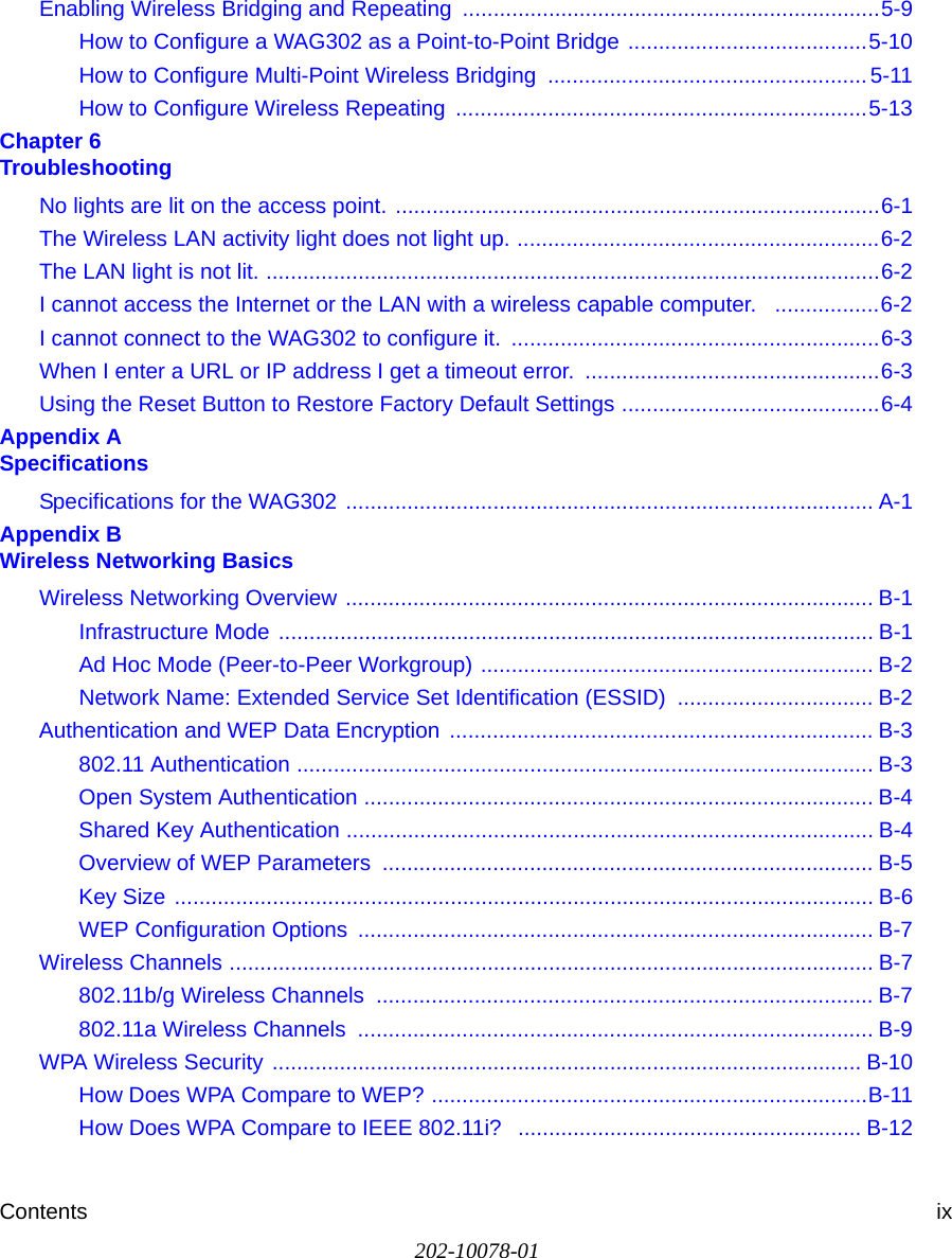 Contents ix202-10078-01Enabling Wireless Bridging and Repeating  ....................................................................5-9How to Configure a WAG302 as a Point-to-Point Bridge .......................................5-10How to Configure Multi-Point Wireless Bridging  .................................................... 5-11How to Configure Wireless Repeating  ...................................................................5-13Chapter 6  TroubleshootingNo lights are lit on the access point. ...............................................................................6-1The Wireless LAN activity light does not light up. ...........................................................6-2The LAN light is not lit. ....................................................................................................6-2I cannot access the Internet or the LAN with a wireless capable computer.   .................6-2I cannot connect to the WAG302 to configure it.  ............................................................6-3When I enter a URL or IP address I get a timeout error.  ................................................6-3Using the Reset Button to Restore Factory Default Settings ..........................................6-4Appendix A  SpecificationsSpecifications for the WAG302 ...................................................................................... A-1Appendix B  Wireless Networking BasicsWireless Networking Overview ...................................................................................... B-1Infrastructure Mode ................................................................................................. B-1Ad Hoc Mode (Peer-to-Peer Workgroup) ................................................................ B-2Network Name: Extended Service Set Identification (ESSID) ................................ B-2Authentication and WEP Data Encryption  ..................................................................... B-3802.11 Authentication .............................................................................................. B-3Open System Authentication ................................................................................... B-4Shared Key Authentication ...................................................................................... B-4Overview of WEP Parameters  ................................................................................ B-5Key Size .................................................................................................................. B-6WEP Configuration Options  .................................................................................... B-7Wireless Channels ......................................................................................................... B-7802.11b/g Wireless Channels  ................................................................................. B-7802.11a Wireless Channels  .................................................................................... B-9WPA Wireless Security ................................................................................................ B-10How Does WPA Compare to WEP? .......................................................................B-11How Does WPA Compare to IEEE 802.11i?  ........................................................ B-12