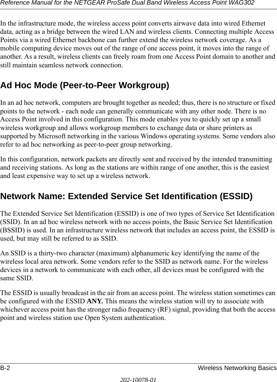 Reference Manual for the NETGEAR ProSafe Dual Band Wireless Access Point WAG302B-2 Wireless Networking Basics202-10078-01In the infrastructure mode, the wireless access point converts airwave data into wired Ethernet data, acting as a bridge between the wired LAN and wireless clients. Connecting multiple Access Points via a wired Ethernet backbone can further extend the wireless network coverage. As a mobile computing device moves out of the range of one access point, it moves into the range of another. As a result, wireless clients can freely roam from one Access Point domain to another and still maintain seamless network connection.Ad Hoc Mode (Peer-to-Peer Workgroup)In an ad hoc network, computers are brought together as needed; thus, there is no structure or fixed points to the network - each node can generally communicate with any other node. There is no Access Point involved in this configuration. This mode enables you to quickly set up a small wireless workgroup and allows workgroup members to exchange data or share printers as supported by Microsoft networking in the various Windows operating systems. Some vendors also refer to ad hoc networking as peer-to-peer group networking.In this configuration, network packets are directly sent and received by the intended transmitting and receiving stations. As long as the stations are within range of one another, this is the easiest and least expensive way to set up a wireless network. Network Name: Extended Service Set Identification (ESSID)The Extended Service Set Identification (ESSID) is one of two types of Service Set Identification (SSID). In an ad hoc wireless network with no access points, the Basic Service Set Identification (BSSID) is used. In an infrastructure wireless network that includes an access point, the ESSID is used, but may still be referred to as SSID.An SSID is a thirty-two character (maximum) alphanumeric key identifying the name of the wireless local area network. Some vendors refer to the SSID as network name. For the wireless devices in a network to communicate with each other, all devices must be configured with the same SSID.The ESSID is usually broadcast in the air from an access point. The wireless station sometimes can be configured with the ESSID ANY. This means the wireless station will try to associate with whichever access point has the stronger radio frequency (RF) signal, providing that both the access point and wireless station use Open System authentication.