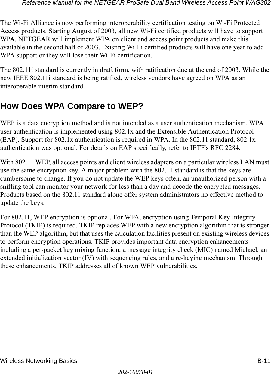 Reference Manual for the NETGEAR ProSafe Dual Band Wireless Access Point WAG302Wireless Networking Basics B-11202-10078-01The Wi-Fi Alliance is now performing interoperability certification testing on Wi-Fi Protected Access products. Starting August of 2003, all new Wi-Fi certified products will have to support WPA. NETGEAR will implement WPA on client and access point products and make this available in the second half of 2003. Existing Wi-Fi certified products will have one year to add WPA support or they will lose their Wi-Fi certification. The 802.11i standard is currently in draft form, with ratification due at the end of 2003. While the new IEEE 802.11i standard is being ratified, wireless vendors have agreed on WPA as an interoperable interim standard. How Does WPA Compare to WEP?WEP is a data encryption method and is not intended as a user authentication mechanism. WPA user authentication is implemented using 802.1x and the Extensible Authentication Protocol (EAP). Support for 802.1x authentication is required in WPA. In the 802.11 standard, 802.1x authentication was optional. For details on EAP specifically, refer to IETF&apos;s RFC 2284. With 802.11 WEP, all access points and client wireless adapters on a particular wireless LAN must use the same encryption key. A major problem with the 802.11 standard is that the keys are cumbersome to change. If you do not update the WEP keys often, an unauthorized person with a sniffing tool can monitor your network for less than a day and decode the encrypted messages. Products based on the 802.11 standard alone offer system administrators no effective method to update the keys.For 802.11, WEP encryption is optional. For WPA, encryption using Temporal Key Integrity Protocol (TKIP) is required. TKIP replaces WEP with a new encryption algorithm that is stronger than the WEP algorithm, but that uses the calculation facilities present on existing wireless devices to perform encryption operations. TKIP provides important data encryption enhancements including a per-packet key mixing function, a message integrity check (MIC) named Michael, an extended initialization vector (IV) with sequencing rules, and a re-keying mechanism. Through these enhancements, TKIP addresses all of known WEP vulnerabilities. 