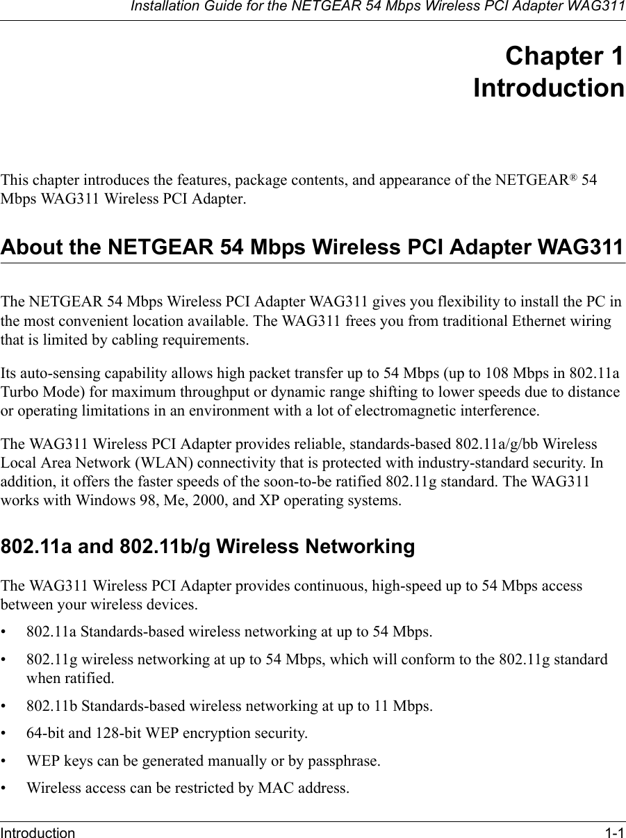 Installation Guide for the NETGEAR 54 Mbps Wireless PCI Adapter WAG311Introduction 1-1Chapter 1 IntroductionThis chapter introduces the features, package contents, and appearance of the NETGEAR® 54 Mbps WAG311 Wireless PCI Adapter.About the NETGEAR 54 Mbps Wireless PCI Adapter WAG311The NETGEAR 54 Mbps Wireless PCI Adapter WAG311 gives you flexibility to install the PC in the most convenient location available. The WAG311 frees you from traditional Ethernet wiring that is limited by cabling requirements. Its auto-sensing capability allows high packet transfer up to 54 Mbps (up to 108 Mbps in 802.11a Turbo Mode) for maximum throughput or dynamic range shifting to lower speeds due to distance or operating limitations in an environment with a lot of electromagnetic interference.The WAG311 Wireless PCI Adapter provides reliable, standards-based 802.11a/g/bb Wireless Local Area Network (WLAN) connectivity that is protected with industry-standard security. In addition, it offers the faster speeds of the soon-to-be ratified 802.11g standard. The WAG311 works with Windows 98, Me, 2000, and XP operating systems.802.11a and 802.11b/g Wireless NetworkingThe WAG311 Wireless PCI Adapter provides continuous, high-speed up to 54 Mbps access between your wireless devices. • 802.11a Standards-based wireless networking at up to 54 Mbps.• 802.11g wireless networking at up to 54 Mbps, which will conform to the 802.11g standard when ratified.• 802.11b Standards-based wireless networking at up to 11 Mbps.• 64-bit and 128-bit WEP encryption security.• WEP keys can be generated manually or by passphrase.• Wireless access can be restricted by MAC address.