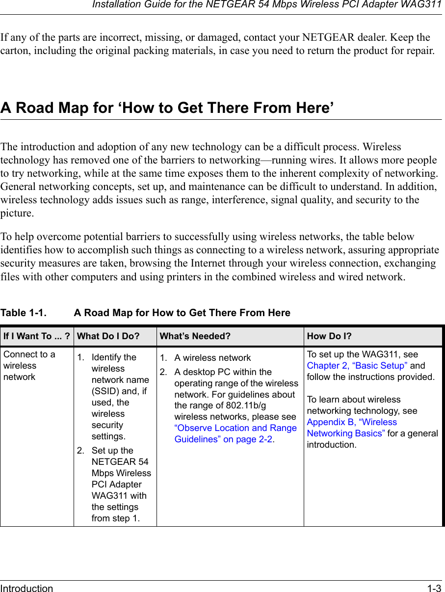 Installation Guide for the NETGEAR 54 Mbps Wireless PCI Adapter WAG311Introduction 1-3If any of the parts are incorrect, missing, or damaged, contact your NETGEAR dealer. Keep the carton, including the original packing materials, in case you need to return the product for repair.A Road Map for ‘How to Get There From Here’The introduction and adoption of any new technology can be a difficult process. Wireless technology has removed one of the barriers to networking—running wires. It allows more people to try networking, while at the same time exposes them to the inherent complexity of networking. General networking concepts, set up, and maintenance can be difficult to understand. In addition, wireless technology adds issues such as range, interference, signal quality, and security to the picture. To help overcome potential barriers to successfully using wireless networks, the table below identifies how to accomplish such things as connecting to a wireless network, assuring appropriate security measures are taken, browsing the Internet through your wireless connection, exchanging files with other computers and using printers in the combined wireless and wired network. Table 1-1. A Road Map for How to Get There From Here If I Want To ... ? What Do I Do? What’s Needed? How Do I?Connect to a wireless network1. Identify the wireless network name (SSID) and, if used, the wireless security settings.2. Set up the NETGEAR 54 Mbps Wireless PCI Adapter WAG311 with the settings from step 1.1. A wireless network2. A desktop PC within the operating range of the wireless network. For guidelines about the range of 802.11b/g wireless networks, please see “Observe Location and Range Guidelines” on page 2-2.To set up the WAG311, see Chapter 2, “Basic Setup” and follow the instructions provided.To learn about wireless networking technology, see Appendix B, “Wireless Networking Basics” for a general introduction. 