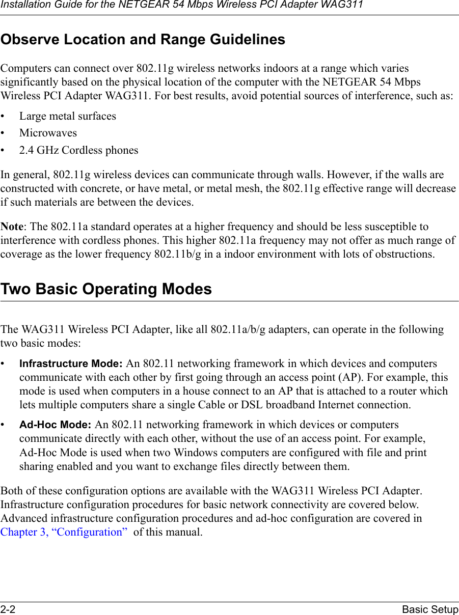 Installation Guide for the NETGEAR 54 Mbps Wireless PCI Adapter WAG3112-2 Basic SetupObserve Location and Range GuidelinesComputers can connect over 802.11g wireless networks indoors at a range which varies significantly based on the physical location of the computer with the NETGEAR 54 Mbps Wireless PCI Adapter WAG311. For best results, avoid potential sources of interference, such as: • Large metal surfaces•Microwaves• 2.4 GHz Cordless phonesIn general, 802.11g wireless devices can communicate through walls. However, if the walls are constructed with concrete, or have metal, or metal mesh, the 802.11g effective range will decrease if such materials are between the devices.Note: The 802.11a standard operates at a higher frequency and should be less susceptible to interference with cordless phones. This higher 802.11a frequency may not offer as much range of coverage as the lower frequency 802.11b/g in a indoor environment with lots of obstructions.Two Basic Operating ModesThe WAG311 Wireless PCI Adapter, like all 802.11a/b/g adapters, can operate in the following two basic modes:•Infrastructure Mode: An 802.11 networking framework in which devices and computers communicate with each other by first going through an access point (AP). For example, this mode is used when computers in a house connect to an AP that is attached to a router which lets multiple computers share a single Cable or DSL broadband Internet connection.•Ad-Hoc Mode: An 802.11 networking framework in which devices or computers communicate directly with each other, without the use of an access point. For example, Ad-Hoc Mode is used when two Windows computers are configured with file and print sharing enabled and you want to exchange files directly between them.Both of these configuration options are available with the WAG311 Wireless PCI Adapter. Infrastructure configuration procedures for basic network connectivity are covered below. Advanced infrastructure configuration procedures and ad-hoc configuration are covered in Chapter 3, “Configuration”  of this manual.