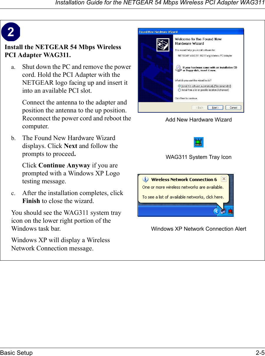 Installation Guide for the NETGEAR 54 Mbps Wireless PCI Adapter WAG311Basic Setup 2-5Install the NETGEAR 54 Mbps Wireless PCI Adapter WAG311. a. Shut down the PC and remove the power cord. Hold the PCI Adapter with the NETGEAR logo facing up and insert it into an available PCI slot.Connect the antenna to the adapter and position the antenna to the up position. Reconnect the power cord and reboot the computer.b. The Found New Hardware Wizard displays. Click Next and follow the prompts to proceed. Click Continue Anyway if you are prompted with a Windows XP Logo testing message.c. After the installation completes, click Finish to close the wizard.You should see the WAG311 system tray icon on the lower right portion of the Windows task bar.Windows XP will display a Wireless Network Connection message. Add New Hardware WizardWAG311 System Tray IconWindows XP Network Connection Alert