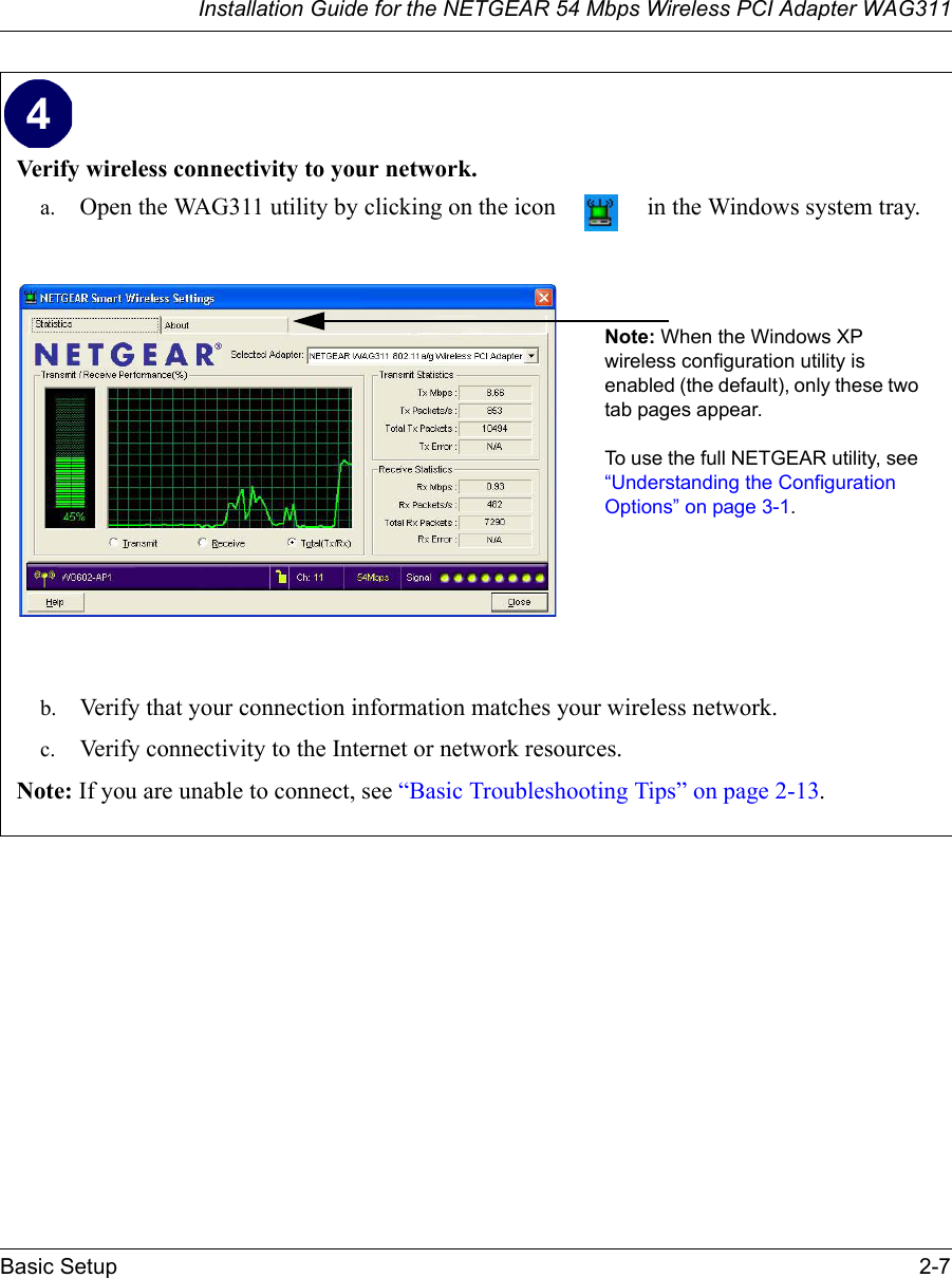 Installation Guide for the NETGEAR 54 Mbps Wireless PCI Adapter WAG311Basic Setup 2-7Verify wireless connectivity to your network.a. Open the WAG311 utility by clicking on the icon   in the Windows system tray.b. Verify that your connection information matches your wireless network. c. Verify connectivity to the Internet or network resources.Note: If you are unable to connect, see “Basic Troubleshooting Tips” on page 2-13.  Note: When the Windows XP wireless configuration utility is enabled (the default), only these two tab pages appear. To use the full NETGEAR utility, see “Understanding the Configuration Options” on page 3-1. 