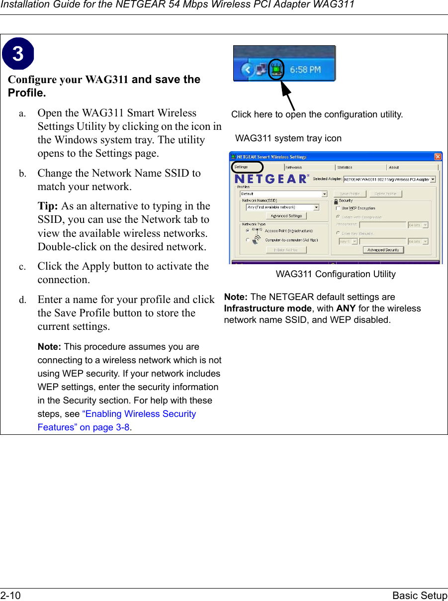 Installation Guide for the NETGEAR 54 Mbps Wireless PCI Adapter WAG3112-10 Basic SetupConfigure your WAG311 and save the Profile.a. Open the WAG311 Smart Wireless Settings Utility by clicking on the icon in the Windows system tray. The utility opens to the Settings page. b. Change the Network Name SSID to match your network.Tip: As an alternative to typing in the SSID, you can use the Network tab to view the available wireless networks. Double-click on the desired network.c. Click the Apply button to activate the connection.d. Enter a name for your profile and click the Save Profile button to store the current settings.Note: This procedure assumes you are connecting to a wireless network which is not using WEP security. If your network includes WEP settings, enter the security information in the Security section. For help with these steps, see “Enabling Wireless Security Features” on page 3-8.WAG311 system tray iconWAG311 Configuration Utility Note: The NETGEAR default settings are Infrastructure mode, with ANY for the wireless network name SSID, and WEP disabled.  Click here to open the configuration utility.