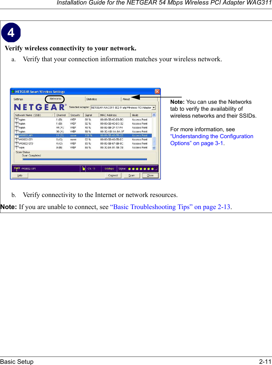 Installation Guide for the NETGEAR 54 Mbps Wireless PCI Adapter WAG311Basic Setup 2-11Verify wireless connectivity to your network.a. Verify that your connection information matches your wireless network.b. Verify connectivity to the Internet or network resources. Note: If you are unable to connect, see “Basic Troubleshooting Tips” on page 2-13. Note: You can use the Networks tab to verify the availability of wireless networks and their SSIDs. For more information, see “Understanding the Configuration Options” on page 3-1. 