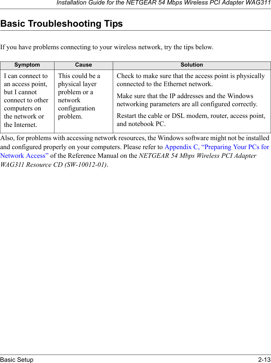 Installation Guide for the NETGEAR 54 Mbps Wireless PCI Adapter WAG311Basic Setup 2-13Basic Troubleshooting TipsIf you have problems connecting to your wireless network, try the tips below.Also, for problems with accessing network resources, the Windows software might not be installed and configured properly on your computers. Please refer to Appendix C, “Preparing Your PCs for Network Access” of the Reference Manual on the NETGEAR 54 Mbps Wireless PCI Adapter WAG311 Resource CD (SW-10012-01).Symptom Cause SolutionI can connect to an access point, but I cannot connect to other computers on the network or the Internet.This could be a physical layer problem or a network configuration problem.Check to make sure that the access point is physically connected to the Ethernet network.Make sure that the IP addresses and the Windows networking parameters are all configured correctly.Restart the cable or DSL modem, router, access point, and notebook PC.