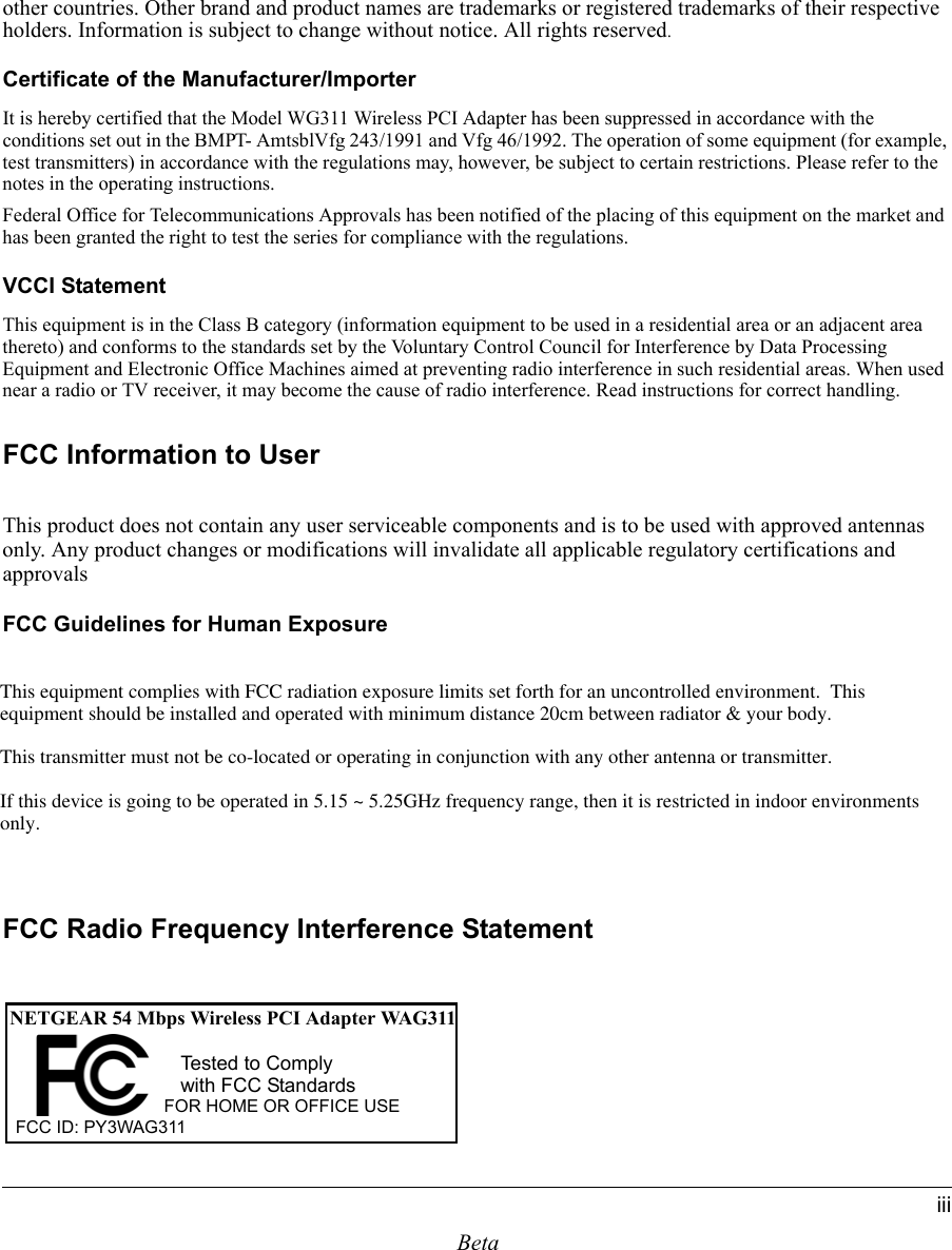 Betaiiiother countries. Other brand and product names are trademarks or registered trademarks of their respective holders. Information is subject to change without notice. All rights reserved.Certificate of the Manufacturer/ImporterIt is hereby certified that the Model WG311 Wireless PCI Adapter has been suppressed in accordance with the conditions set out in the BMPT- AmtsblVfg 243/1991 and Vfg 46/1992. The operation of some equipment (for example, test transmitters) in accordance with the regulations may, however, be subject to certain restrictions. Please refer to the notes in the operating instructions. Federal Office for Telecommunications Approvals has been notified of the placing of this equipment on the market and has been granted the right to test the series for compliance with the regulations.VCCI StatementThis equipment is in the Class B category (information equipment to be used in a residential area or an adjacent area thereto) and conforms to the standards set by the Voluntary Control Council for Interference by Data Processing Equipment and Electronic Office Machines aimed at preventing radio interference in such residential areas. When used near a radio or TV receiver, it may become the cause of radio interference. Read instructions for correct handling.FCC Information to UserThis product does not contain any user serviceable components and is to be used with approved antennas only. Any product changes or modifications will invalidate all applicable regulatory certifications and approvalsFCC Guidelines for Human ExposureIn order to comply with RF exposure limits established in the ANSI C95.1 standards, the user is advised to maintain a distance of at least 1 inch (2.5 cm) from the antenna of this device while it is in use. FCC Electronic Emission NoticesThis device complies with part 15 of the FCC Rules.Operation is subject to the following two conditions:1. This device may not cause harmful interference2. This device must accept any interference received, including interference that may cause undesired operation.FCC Radio Frequency Interference StatementNETGEAR 54 Mbps Wireless PCI Adapter WAG311FOR HOME OR OFFICE USETested to Complywith FCC StandardsFCC ID: PY3WAG311 This equipment complies with FCC radiation exposure limits set forth for an uncontrolled environment.  This equipment should be installed and operated with minimum distance 20cm between radiator &amp; your body.This transmitter must not be co-located or operating in conjunction with any other antenna or transmitter.If this device is going to be operated in 5.15 ~ 5.25GHz frequency range, then it is restricted in indoor environments only. 