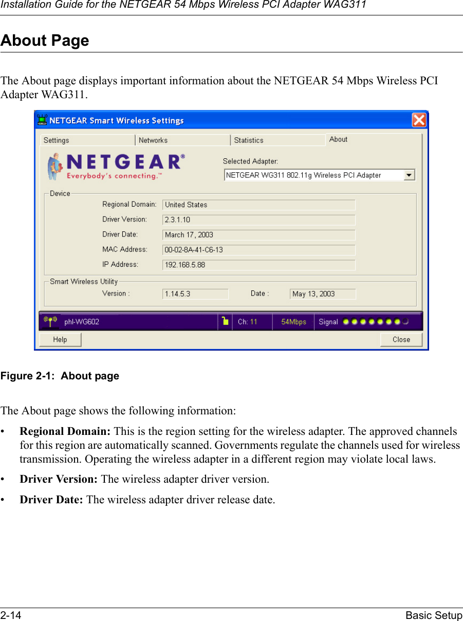 Installation Guide for the NETGEAR 54 Mbps Wireless PCI Adapter WAG3112-14 Basic SetupAbout PageThe About page displays important information about the NETGEAR 54 Mbps Wireless PCI Adapter WAG311. Figure 2-1:  About pageThe About page shows the following information:•Regional Domain: This is the region setting for the wireless adapter. The approved channels for this region are automatically scanned. Governments regulate the channels used for wireless transmission. Operating the wireless adapter in a different region may violate local laws.•Driver Version: The wireless adapter driver version. •Driver Date: The wireless adapter driver release date.