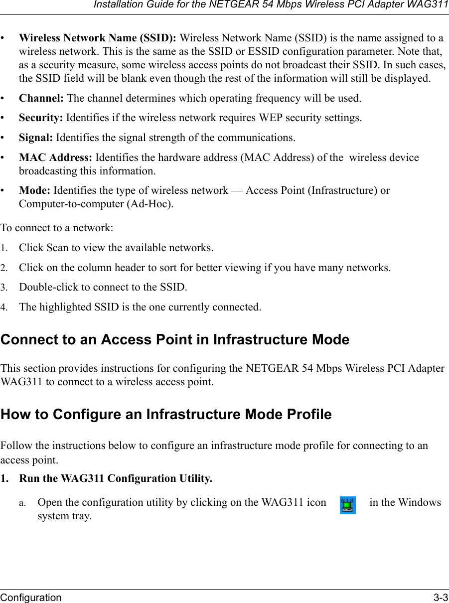 Installation Guide for the NETGEAR 54 Mbps Wireless PCI Adapter WAG311Configuration 3-3•Wireless Network Name (SSID): Wireless Network Name (SSID) is the name assigned to a wireless network. This is the same as the SSID or ESSID configuration parameter. Note that, as a security measure, some wireless access points do not broadcast their SSID. In such cases, the SSID field will be blank even though the rest of the information will still be displayed.  •Channel: The channel determines which operating frequency will be used. •Security: Identifies if the wireless network requires WEP security settings.•Signal: Identifies the signal strength of the communications.•MAC Address: Identifies the hardware address (MAC Address) of the  wireless device broadcasting this information.•Mode: Identifies the type of wireless network — Access Point (Infrastructure) or Computer-to-computer (Ad-Hoc).To connect to a network:1. Click Scan to view the available networks.2. Click on the column header to sort for better viewing if you have many networks.3. Double-click to connect to the SSID.4. The highlighted SSID is the one currently connected.Connect to an Access Point in Infrastructure ModeThis section provides instructions for configuring the NETGEAR 54 Mbps Wireless PCI Adapter WAG311 to connect to a wireless access point. How to Configure an Infrastructure Mode ProfileFollow the instructions below to configure an infrastructure mode profile for connecting to an access point.1. Run the WAG311 Configuration Utility.a. Open the configuration utility by clicking on the WAG311 icon   in the Windows system tray. 