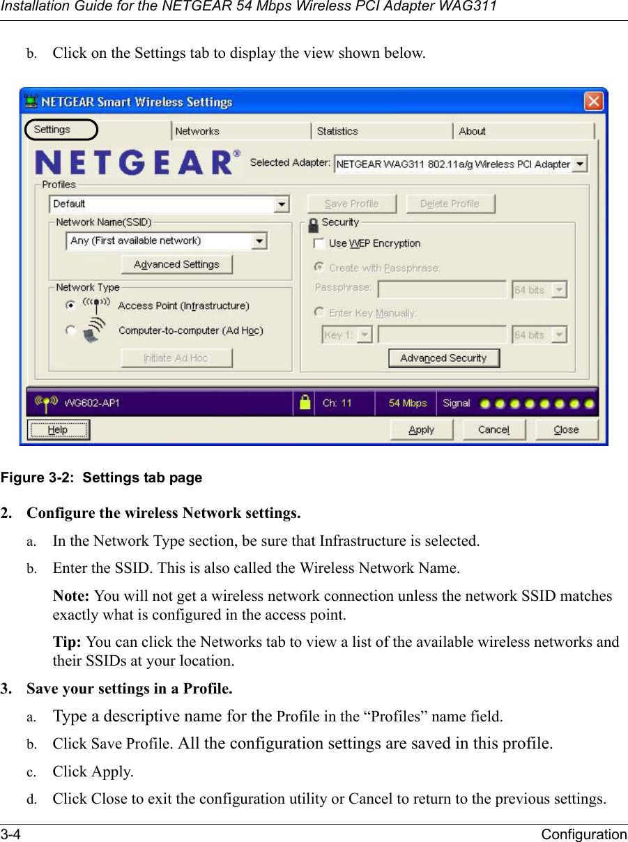 Installation Guide for the NETGEAR 54 Mbps Wireless PCI Adapter WAG3113-4 Configurationb. Click on the Settings tab to display the view shown below.  Figure 3-2:  Settings tab page2. Configure the wireless Network settings. a. In the Network Type section, be sure that Infrastructure is selected.b. Enter the SSID. This is also called the Wireless Network Name.Note: You will not get a wireless network connection unless the network SSID matches exactly what is configured in the access point. Tip: You can click the Networks tab to view a list of the available wireless networks and their SSIDs at your location. 3. Save your settings in a Profile. a. Type a descriptive name for the Profile in the “Profiles” name field.b. Click Save Profile. All the configuration settings are saved in this profile.c. Click Apply.d. Click Close to exit the configuration utility or Cancel to return to the previous settings.