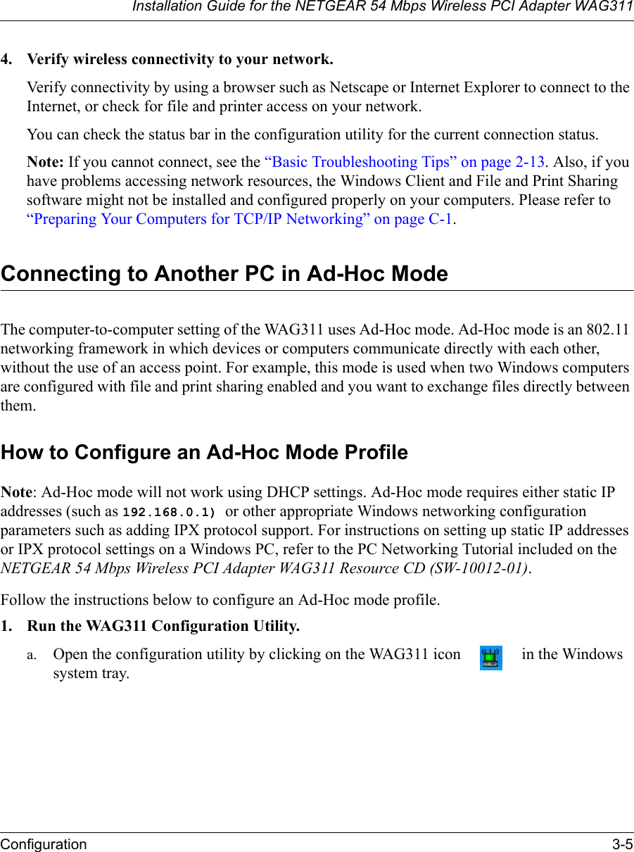 Installation Guide for the NETGEAR 54 Mbps Wireless PCI Adapter WAG311Configuration 3-54. Verify wireless connectivity to your network.Verify connectivity by using a browser such as Netscape or Internet Explorer to connect to the Internet, or check for file and printer access on your network.You can check the status bar in the configuration utility for the current connection status.Note: If you cannot connect, see the “Basic Troubleshooting Tips” on page 2-13. Also, if you have problems accessing network resources, the Windows Client and File and Print Sharing software might not be installed and configured properly on your computers. Please refer to “Preparing Your Computers for TCP/IP Networking” on page C-1.Connecting to Another PC in Ad-Hoc ModeThe computer-to-computer setting of the WAG311 uses Ad-Hoc mode. Ad-Hoc mode is an 802.11 networking framework in which devices or computers communicate directly with each other, without the use of an access point. For example, this mode is used when two Windows computers are configured with file and print sharing enabled and you want to exchange files directly between them. How to Configure an Ad-Hoc Mode ProfileNote: Ad-Hoc mode will not work using DHCP settings. Ad-Hoc mode requires either static IP addresses (such as 192.168.0.1) or other appropriate Windows networking configuration parameters such as adding IPX protocol support. For instructions on setting up static IP addresses or IPX protocol settings on a Windows PC, refer to the PC Networking Tutorial included on the NETGEAR 54 Mbps Wireless PCI Adapter WAG311 Resource CD (SW-10012-01).Follow the instructions below to configure an Ad-Hoc mode profile.1. Run the WAG311 Configuration Utility.a. Open the configuration utility by clicking on the WAG311 icon   in the Windows system tray. 