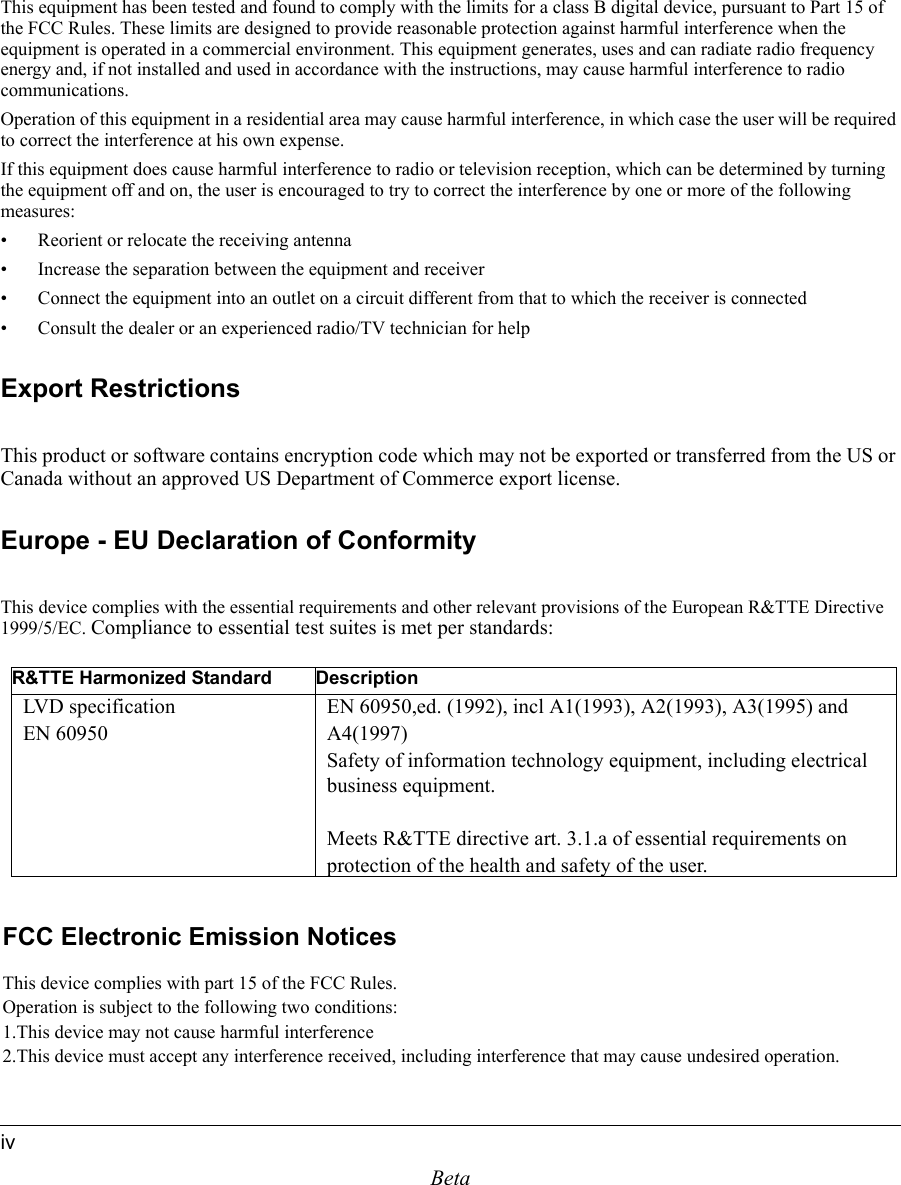 BetaivThis equipment has been tested and found to comply with the limits for a class B digital device, pursuant to Part 15 of the FCC Rules. These limits are designed to provide reasonable protection against harmful interference when the equipment is operated in a commercial environment. This equipment generates, uses and can radiate radio frequency energy and, if not installed and used in accordance with the instructions, may cause harmful interference to radio communications.Operation of this equipment in a residential area may cause harmful interference, in which case the user will be required to correct the interference at his own expense.If this equipment does cause harmful interference to radio or television reception, which can be determined by turning the equipment off and on, the user is encouraged to try to correct the interference by one or more of the following measures:• Reorient or relocate the receiving antenna• Increase the separation between the equipment and receiver• Connect the equipment into an outlet on a circuit different from that to which the receiver is connected• Consult the dealer or an experienced radio/TV technician for helpExport RestrictionsThis product or software contains encryption code which may not be exported or transferred from the US or Canada without an approved US Department of Commerce export license.Europe - EU Declaration of ConformityThis device complies with the essential requirements and other relevant provisions of the European R&amp;TTE Directive 1999/5/EC. Compliance to essential test suites is met per standards:R&amp;TTE Harmonized Standard DescriptionLVD specificationEN 60950EN 60950,ed. (1992), incl A1(1993), A2(1993), A3(1995) and A4(1997)Safety of information technology equipment, including electrical business equipment.Meets R&amp;TTE directive art. 3.1.a of essential requirements on protection of the health and safety of the user.FCC Electronic Emission NoticesThis device complies with part 15 of the FCC Rules.Operation is subject to the following two conditions:1.This device may not cause harmful interference2.This device must accept any interference received, including interference that may cause undesired operation.