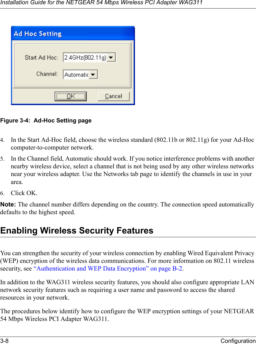 Installation Guide for the NETGEAR 54 Mbps Wireless PCI Adapter WAG3113-8 ConfigurationFigure 3-4:  Ad-Hoc Setting page4. In the Start Ad-Hoc field, choose the wireless standard (802.11b or 802.11g) for your Ad-Hoc computer-to-computer network.5. In the Channel field, Automatic should work. If you notice interference problems with another nearby wireless device, select a channel that is not being used by any other wireless networks near your wireless adapter. Use the Networks tab page to identify the channels in use in your area.6. Click OK.Note: The channel number differs depending on the country. The connection speed automatically defaults to the highest speed.Enabling Wireless Security FeaturesYou can strengthen the security of your wireless connection by enabling Wired Equivalent Privacy (WEP) encryption of the wireless data communications. For more information on 802.11 wireless security, see “Authentication and WEP Data Encryption” on page B-2.In addition to the WAG311 wireless security features, you should also configure appropriate LAN network security features such as requiring a user name and password to access the shared resources in your network.The procedures below identify how to configure the WEP encryption settings of your NETGEAR 54 Mbps Wireless PCI Adapter WAG311. 