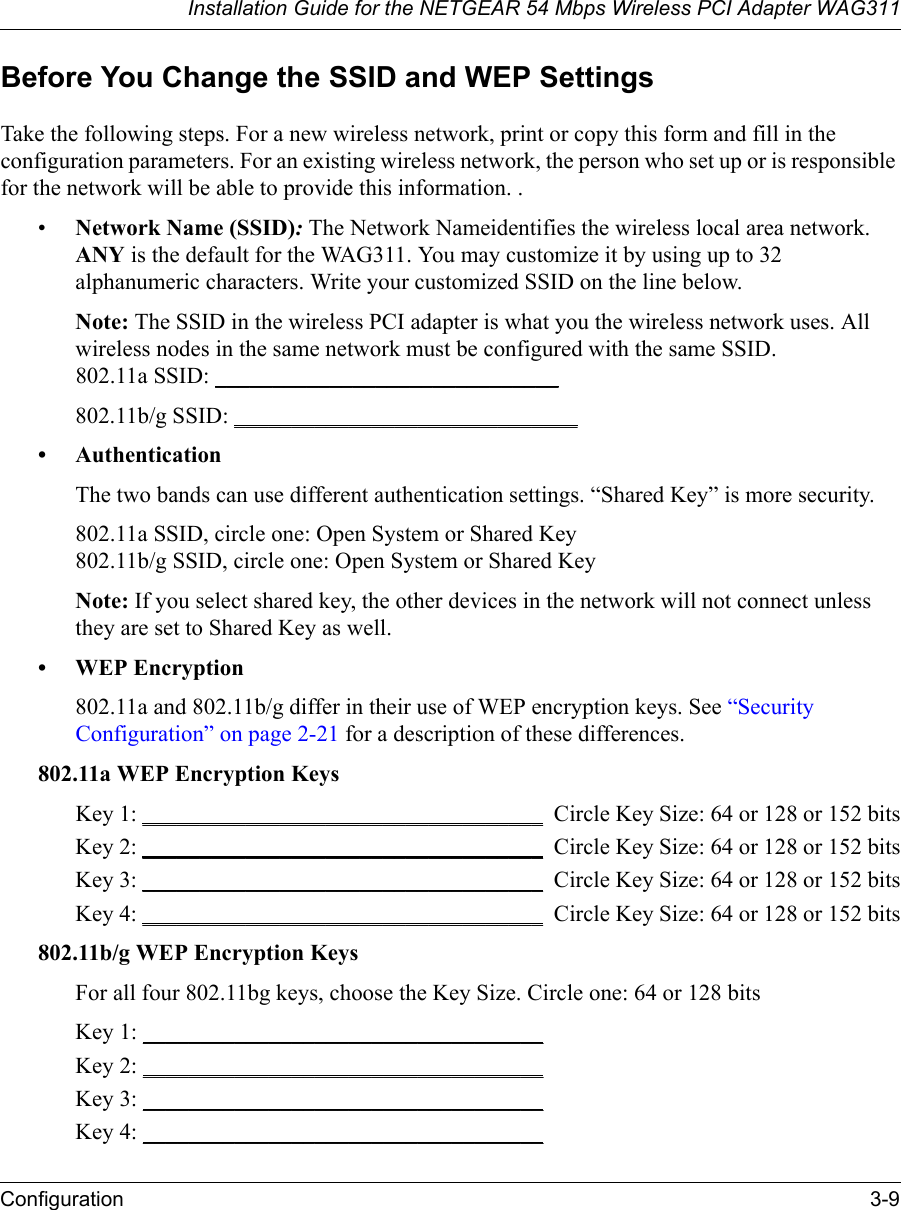 Installation Guide for the NETGEAR 54 Mbps Wireless PCI Adapter WAG311Configuration 3-9Before You Change the SSID and WEP SettingsTake the following steps. For a new wireless network, print or copy this form and fill in the configuration parameters. For an existing wireless network, the person who set up or is responsible for the network will be able to provide this information. .•Network Name (SSID): The Network Nameidentifies the wireless local area network. ANY is the default for the WAG311. You may customize it by using up to 32 alphanumeric characters. Write your customized SSID on the line below. Note: The SSID in the wireless PCI adapter is what you the wireless network uses. All wireless nodes in the same network must be configured with the same SSID. 802.11a SSID: ______________________________ 802.11b/g SSID: ______________________________• AuthenticationThe two bands can use different authentication settings. “Shared Key” is more security.802.11a SSID, circle one: Open System or Shared Key802.11b/g SSID, circle one: Open System or Shared KeyNote: If you select shared key, the other devices in the network will not connect unless they are set to Shared Key as well.• WEP Encryption802.11a and 802.11b/g differ in their use of WEP encryption keys. See “Security Configuration” on page 2-21 for a description of these differences.802.11a WEP Encryption KeysKey 1: ___________________________________  Circle Key Size: 64 or 128 or 152 bitsKey 2: ___________________________________  Circle Key Size: 64 or 128 or 152 bitsKey 3: ___________________________________  Circle Key Size: 64 or 128 or 152 bitsKey 4: ___________________________________  Circle Key Size: 64 or 128 or 152 bits802.11b/g WEP Encryption KeysFor all four 802.11bg keys, choose the Key Size. Circle one: 64 or 128 bitsKey 1: ___________________________________ Key 2: ___________________________________ Key 3: ___________________________________ Key 4: ___________________________________ 