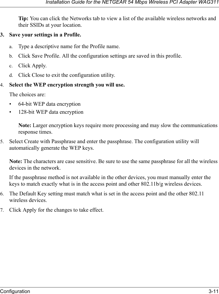 Installation Guide for the NETGEAR 54 Mbps Wireless PCI Adapter WAG311Configuration 3-11Tip: You can click the Networks tab to view a list of the available wireless networks and their SSIDs at your location. 3. Save your settings in a Profile. a. Type a descriptive name for the Profile name. b. Click Save Profile. All the configuration settings are saved in this profile. c. Click Apply. d. Click Close to exit the configuration utility.4. Select the WEP encryption strength you will use. The choices are:• 64-bit WEP data encryption • 128-bit WEP data encryption   Note: Larger encryption keys require more processing and may slow the communications response times.5. Select Create with Passphrase and enter the passphrase. The configuration utility will automatically generate the WEP keys.   Note: The characters are case sensitive. Be sure to use the same passphrase for all the wireless devices in the network. If the passphrase method is not available in the other devices, you must manually enter the keys to match exactly what is in the access point and other 802.11b/g wireless devices.6. The Default Key setting must match what is set in the access point and the other 802.11 wireless devices. 7. Click Apply for the changes to take effect.