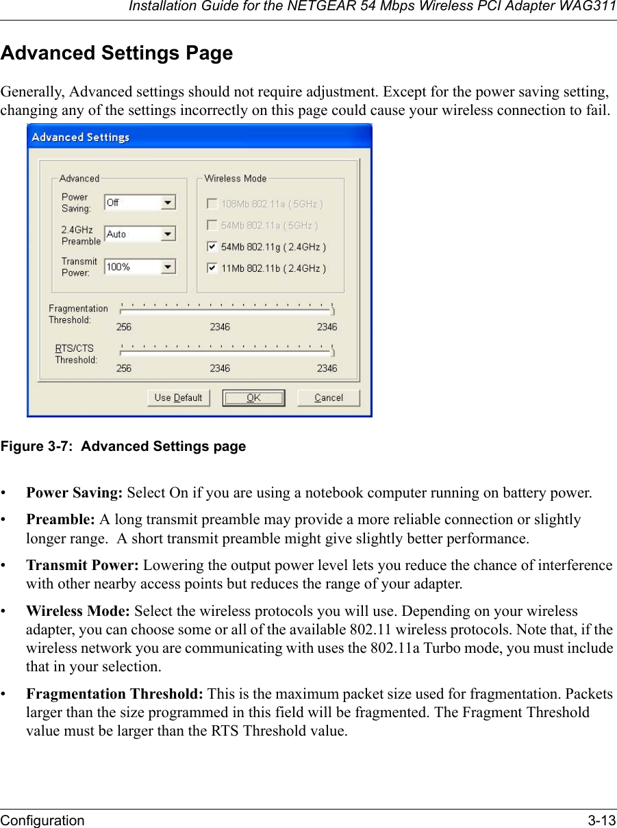 Installation Guide for the NETGEAR 54 Mbps Wireless PCI Adapter WAG311Configuration 3-13Advanced Settings PageGenerally, Advanced settings should not require adjustment. Except for the power saving setting, changing any of the settings incorrectly on this page could cause your wireless connection to fail.Figure 3-7:  Advanced Settings page•Power Saving: Select On if you are using a notebook computer running on battery power.•Preamble: A long transmit preamble may provide a more reliable connection or slightly longer range.  A short transmit preamble might give slightly better performance. •Transmit Power: Lowering the output power level lets you reduce the chance of interference with other nearby access points but reduces the range of your adapter.•Wireless Mode: Select the wireless protocols you will use. Depending on your wireless adapter, you can choose some or all of the available 802.11 wireless protocols. Note that, if the wireless network you are communicating with uses the 802.11a Turbo mode, you must include that in your selection.•Fragmentation Threshold: This is the maximum packet size used for fragmentation. Packets larger than the size programmed in this field will be fragmented. The Fragment Threshold value must be larger than the RTS Threshold value.